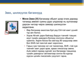 Зөөх, шилжүүлэх багажнууд
• Move-Зөөх [V] багажаар обьект дээр очиж дараад
татахад зөвхөн сумны дүрс үлдэхээр нь хулганаар
дарсан чигээр чирэх замаар шилжүүлэн
хөдөлгөнө.
• Өөр багажаар ажиллаж буй үед Ctrl-той хамт үүнийг
түр авч болно.
• Хэрэв Alt-ийг дарж байгаад баруун товчийг товших
ахул тухайн давхарга болоод сонгосон обьектыг
хувилна. Харин босоо ба хэвтээд 90 градусаар зөөх
бол Shift-тэй товчтой хамт хэрэглэнэ.
• Гарын сум товчоор нэг нэг пикселээр, Shift –тэй сум
товчийг хамт дарж арав, арван пикселээр зөөнө.
Auto select горимд зургийг энэ багажаар товшиход
тухайн давхаргыг автоматаар сонгох ба курсор
хүрсэн цэгийн пикселийн үзүүлэлт гарна.

 