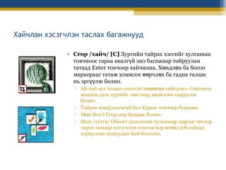 Хайчлан хэсэгчлэн таслах багажнууд
• Crop /хайч/ [C] Зургийн тайрах хэсгийг хулганын
товчноос гараа авалгүй энэ багажаар тойруулан
татаад Enter товчоор хайчилна. Хөндлөн ба босоо
маркераас татаж хэмжээг өөрчлөх ба гадна талаас
нь эргүүлж болно.
▫ Alt-тай цуг татвал сонголт төвөөсөө хийгдэнэ. Сонгосон
жаазан дахь зургийг заагчаар хөдөлгөн тааруулж
болно.
▫ Тайрах шаардлагагүй бол Espase товчоор буцаана.
▫ Мөн Don’t Crop-оор буцааж болно.
▫ Slice-/хутга/ Обьект дээо очиж хулганаар дарсан чигээр
чирэх замаар хэсэгчлэн сонгож нэр өгөөд вэб сайтад
зориулсан мужуудыг бий болгоно.

 