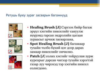 Ретушь буюу зураг засварын багажнууд
• Healing Brush [J] Сэргээх бийр багаж
эрүүл хэсгийн пикселийг сануулж
нүүрэнд гарсан эвдрэлийн цагаан
зураасыг арчиж засварлана.
• Spot Healing Brush [J] багажаар
тухайн толбо бүхий цэг дээр дарах
замаар пикселийг эмчилнэ.
• Patch [J] солих хэсгийг тойруулан зурж
курсорыг дарсан чигээр тухайн хэрэгтэй
газар луу чирэхэд тэр хэсгийн пиксел
солигдоно.

 