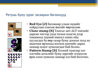 Ретушь буюу зураг засварын багажнууд
• Red Eye [J] багажаар улаан нүдийг
тойруулан сонгож өнгийг өөрчилнө.
• Clone stamp [S] Тамгыг авч ALT товчийг
дарсан чигээр дээд талын цэцгэн дээр
товшиход түүний пиксел санах ойд
хуулагдах ба өөр газар буюу доохон талд нь
аваачиж өрчихад ногоон навчийг дарах
замаар цэцэг хувилагдан бий болно.
• Pattern Stamp [S] Хээний тамгаар нэг
хэсгийн деталийг буюу дүрсийг эгнүүлэн
өрж олон хувилах замаар хээ бий болгоно.

 
