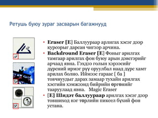 Ретушь буюу зураг засварын багажнууд
• Eraser [E] Баллуураар арлигах хэсэг дээр
курсорыг дарсан чигээр арчина.
• Backdround Eraser [E] Фоныг арилгах
тамгаар арилгах фон буюу арын дэвсгэрийг
арчаад явна. Гэхдээ голын хэрээсийг
дүрсний ирмэг рүү оруулбал наад дүрс хамт
арилах болно. Иймээс гараас [ ба ]
товчнуудыг дарах замаар тухайн арилгах
хэсгийн хэмжээнд бийрийн өргөнийг
тааруулаад явна. Magic Eraser
• [E] Шидэт баллуураар арилгах хэсэг дээр
товшиход нэг төрлийн пиксел бүхий фон
устана.

 