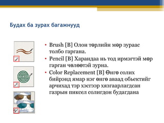 Будах ба зурах багажнууд
• Brush [B] Олон төрлийн мөр зураас
толбо гаргана.
• Pencil [B] Харандаа нь тод ирмэгтэй мөр
гарган чөлөөтэй зурна.
• Color Replacement [B] Өнгө солих
бийрэнд ямар нэг өнгө аваад обьектийг
арчихад тэр хэсгээр хязгаарлагдсан
газрын пиксел солигдон будагдана

 
