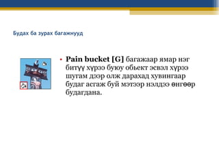 Будах ба зурах багажнууд

• Pain bucket [G] багажаар ямар нэг
битүү хүрээ буюу обьект эсвэл хүрээ
шугам дээр олж дарахад хувингаар
будаг асгаж буй мэтээр нэлдээ өнгөөр
будагдана.

 