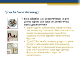 Зурах ба бичих багажнууд
• Path Selection Зам сонгогч багаж нь pen
үзгээр зурсан зам буюу обьектийг хүрээ
шугамд шилжүүлнэ.
• Харин түүний цаана байдаг Direct Selection
зам засагчаар уг сонгосон обьектын зангилаа
цэгийг залах замаар замыг засах буюу
обьектын хэлбэрт өөрчлөлт хийх боломж
бүрдэнэ.
• Type [T] Багажийг сонгосноор зураг дээр юм
бичих үсгийн дизайн хийх боломж гарна.
• Type mask нь үсгийн өнгийг цаад дэвсгэрээр
өгөх юм уу эсвэл үсэг, зураг дүрс оруулан
будаж дизайны шийдэл гаргахад
хэрэглэгдэнэ.

 