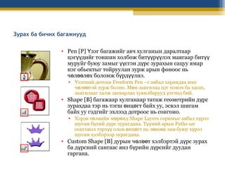 Зурах ба бичих багажнууд
• Pen [P] Үзэг багажийг авч хулганын даралтаар
цэгүүдийг товшин холбож битүүрүүлэх маягаар битүү
муруйг буюу замыг үүсгэн дүрс зурахын сацуу ямар
нэг обьектыг тойруулан зурж арын фоноос нь
чөлөөлөх боломж бүрдүүлнэ.
• Үзэгний дотохи Freeform Pen –г авбал харандаа шиг
чөлөөтэй зурж болно. Мөн зангилаа цэг нэмэх ба хасах,
зангилааг залж засварлах хувилбарууд үзгэнд бий.

• Shape [B] багажаар хулганаар татаж геометрийн дүрс
зурахдаа тэр нь тэгш өнцөгт байх уу, эсвэл шигам
байх уу гэдгийг эхлээд дотроос нь сонгоно.

• Хэрэв төлвийн мөрөнд Shape Layers горимыг авбал хүрээ
шугам бүхий дүрс зурагдана. Түүний арын Paths-ыг
сонговол тэрхүү олон өнцөгт нь зөвхөн зам буюу хүрээ
шугам хэлбэрээр зурагдана.

• Custom Shape [B] дурын чөлөөт хэлбэртэй дүрс зурах
ба дүрсний сангаас янз бүрийн дүрсийг дуудан
гаргана.

 