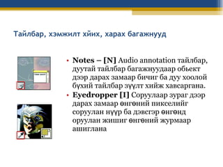 Тайлбар, хэмжилт хйих, харах багажнууд
• Notes – [N] Audio annotation тайлбар,
дуутай тайлбар багажнуудаар обьект
дээр дарах замаар бичиг ба дуу хоолой
бүхий тайлбар зүүлт хийж хавсаргана.
• Eyedropper [I] Соруулаар зураг дээр
дарах замаар өнгөний пикселийг
соруулан нүүр ба дэвсгэр өнгөнд
оруулан жишиг өнгөний журмаар
ашиглана

 