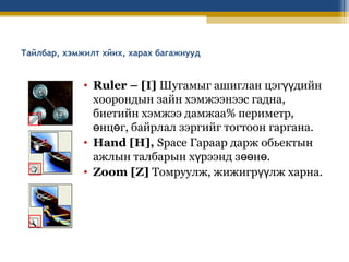 Тайлбар, хэмжилт хйих, харах багажнууд

• Ruler – [I] Шугамыг ашиглан цэгүүдийн
хоорондын зайн хэмжээнээс гадна,
биетийн хэмжээ дамжаа% периметр,
өнцөг, байрлал зэргийг тогтоон гаргана.
• Hand [H], Space Гараар дарж обьектын
ажлын талбарын хүрээнд зөөнө.
• Zoom [Z] Томруулж, жижигрүүлж харна.

 