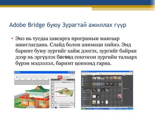 Adobe Bridge буюу Зурагтай ажиллах гүүр
• Энэ нь тусдаа хавсарга програмын маягаар
ашиглагдана. Слайд болон анимаци хийнэ. Энд
баримт буюу зургийг хайж дэогэх, зургийг байран
дээр нь эргүүлэх бөгөөд сонгосон зургийн талаарх
бүрэн мэдээлэл, баримт цонхонд гарна.

 