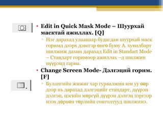 • Edit in Quick Mask Mode – Шуурхай
масктай ажиллах. [Q]
▫ Нэг дарахад улаанаар будагдан шуурхай маск
горимд дээрх дэвсгэр өнгө буюу А. хувилбарт
шилжиж дахин дарахад Edit in Standart Mode
– Стандарт горимоор ажиллах –д шилжин
нүүрэнд гарна.

• Change Screen Mode- Дэлгэцнй горим.
[F]
▫ Булангийн жижиг хар гурвалжин юм уу өөр
дээр нь дарахад дэлгэцийг стандарт, дүүрэн
дэлгэц, цэсийн мөргүй дүүрэн дэлгэц зэргээр
нээх дөрвөн төрлийн сонголтууд шилжинэ.

 