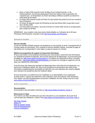 •   Dans un fichier DAE exporté à partir de Maya 8 par Collada Exporter v.3 de
        Feeling Software, les textures apparaissent dans des calques mais la géométrie 3D
        n’apparaît pas ; la réimportation du fichier dans Maya s’effectue toutefois correctement
        (sans perte de données).
    •   Un fichier DAE exporté à partir de Poser Pro peut perdre des poses lors de son ouverture
        dans Photoshop.
    •   Un fichier 3D exporté à partir de Photoshop en tant que fichier DAE ne peut être ouvert
        dans 3D Max 2009.
    •   Les informations de rotation, de pivot et de filet d’un fichier DAE animé ne correspondent
        pas à celles de 3D Max.

REMARQUE : pour accéder à des documents d'aide détaillés sur l’utilisation de la 3D dans
Photoshop CS4 Extended, consultez le site http://www.adobe.com/fr/support/.


Assistance clientèle

Service clientèle
Le service clientèle d’Adobe propose une assistance sur les produits, la vente, l’enregistrement et
d’autres sujets non techniques. Pour contacter le service clientèle d’Adobe, consultez la page du
site Adobe.com correspondant à votre région ou pays et cliquez sur Contact.

Options du programme de support et ressources techniques
Si vous avez besoin d’une assistance technique pour votre produit, notamment des informations
sur l’assistance gratuite et prépayée, ainsi que les ressources de dépannage, vous trouverez plus
de détails sur http://www.adobe.com/go/support_fr. En dehors de l’Amérique du Nord, consultez
le site Web : http://www.adobe.com/go/intlsupport_fr et cliquez sur Change en regard du nom de
pays pour sélectionner votre région.

Vous trouverez des ressources gratuites de dépannage dans notre base de connaissances, sur
les forums d’utilisateurs Adobe, etc. Nous vous proposons en permanence des outils et des
informations supplémentaires accessibles en ligne afin que vous disposiez des moyens adaptés
pour résoudre vos problèmes dans les meilleurs délais.

Si vous rencontrez un problème lors de l’installation ou la désinstallation d’une application
Creative Suite 4, essayez de redémarrer votre ordinateur avant de contacter notre assistance.
Pour obtenir une aide supplémentaire concernant l’installation de CS4, rendez-vous sur le site
www.adobe.com/go/cs4install_fr.

Autres ressources

Documentation
Commandez la documentation imprimée sur http://www.adobe.com/go/buy_books_fr.

Ressources en ligne
Pour obtenir une aide complète ainsi que des instructions ou une assistance de la part de la
communauté des utilisateurs, visitez le site www.adobe.com/go/photoshop_community_help_fr . 

Site Web d’Adobe
Adobe TV
Pôle de création Adobe
Pôle de développement
Forums d’utilisateurs




9/11/2008                     Lisez-moi Creative Suite 4 Photoshop                       10 sur 11
 