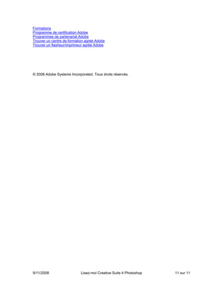 Formations
Programme de certification Adobe
Programmes de partenariat Adobe
Trouver un centre de formation agréé Adobe
Trouver un flasheur/imprimeur agréé Adobe




© 2008 Adobe Systems Incorporated. Tous droits réservés.




9/11/2008                   Lisez-moi Creative Suite 4 Photoshop   11 sur 11
 