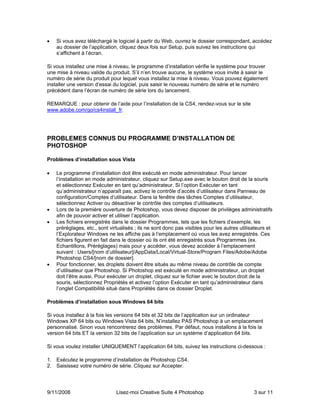 •   Si vous avez téléchargé le logiciel à partir du Web, ouvrez le dossier correspondant, accédez
    au dossier de l’application, cliquez deux fois sur Setup, puis suivez les instructions qui
    s’affichent à l’écran.

Si vous installez une mise à niveau, le programme d’installation vérifie le système pour trouver
une mise à niveau valide du produit. S’il n’en trouve aucune, le système vous invite à saisir le
numéro de série du produit pour lequel vous installez la mise à niveau. Vous pouvez également
installer une version d’essai du logiciel, puis saisir le nouveau numéro de série et le numéro
précédent dans l’écran de numéro de série lors du lancement.

REMARQUE : pour obtenir de l’aide pour l’installation de la CS4, rendez-vous sur le site
www.adobe.com/go/cs4install_fr.




PROBLEMES CONNUS DU PROGRAMME D’INSTALLATION DE
PHOTOSHOP

Problèmes d’installation sous Vista

•   Le programme d’installation doit être exécuté en mode administrateur. Pour lancer
    l’installation en mode administrateur, cliquez sur Setup.exe avec le bouton droit de la souris
    et sélectionnez Exécuter en tant qu’administrateur. Si l’option Exécuter en tant
    qu’administrateur n’apparaît pas, activez le contrôle d’accès d’utilisateur dans Panneau de
    configuration/Comptes d’utilisateur. Dans la fenêtre des tâches Comptes d’utilisateur,
    sélectionnez Activer ou désactiver le contrôle des comptes d’utilisateurs.
•   Lors de la première ouverture de Photoshop, vous devez disposer de privilèges administratifs
    afin de pouvoir activer et utiliser l’application.
•   Les fichiers enregistrés dans le dossier Programmes, tels que les fichiers d’exemple, les
    préréglages, etc., sont virtualisés ; ils ne sont donc pas visibles pour les autres utilisateurs et
    l’Explorateur Windows ne les affiche pas à l’emplacement où vous les avez enregistrés. Ces
    fichiers figurent en fait dans le dossier où ils ont été enregistrés sous Programmes (ex.
    Echantillons, Préréglages) mais pour y accéder, vous devez accéder à l’emplacement
    suivant : Users/[nom d’utilisateur]/AppData/Local/Virtual-Store/Program Files/Adobe/Adobe
    Photoshop CS4/[nom de dossier].
•   Pour fonctionner, les droplets doivent être situés au même niveau de contrôle de compte
    d’utilisateur que Photoshop. Si Photoshop est exécuté en mode administrateur, un droplet
    doit l’être aussi. Pour exécuter un droplet, cliquez sur le fichier avec le bouton droit de la
    souris, sélectionnez Propriétés et activez l’option Exécuter en tant qu’administrateur dans
    l’onglet Compatibilité situé dans Propriétés dans ce dossier Droplet.

Problèmes d’installation sous Windows 64 bits

Si vous installez à la fois les versions 64 bits et 32 bits de l’application sur un ordinateur
Windows XP 64 bits ou Windows Vista 64 bits, N’installez PAS Photoshop à un emplacement
personnalisé. Sinon vous rencontrerez des problèmes. Par défaut, nous installons à la fois la
version 64 bits ET la version 32 bits de l’application sur un système d’application 64 bits.

Si vous voulez installer UNIQUEMENT l’application 64 bits, suivez les instructions ci-dessous :

1. Exécutez le programme d’installation de Photoshop CS4.
2. Saisissez votre numéro de série. Cliquez sur Accepter.




9/11/2008                      Lisez-moi Creative Suite 4 Photoshop                           3 sur 11
 