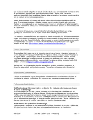 que vous avez acheté fait partie de la suite Creative Suite, vous pouvez saisir le numéro de série
de la suite pour n’importe quelle application contenue dans Creative Suite. Les autres
applications installées dans le cadre de Creative Suite reconnaîtront le nouveau numéro de série
lors du prochain lancement des applications.

Seules les applications qui utilisent une version d’essai reconnaîtront le nouveau numéro de
série. Si l’une des applications a déjà été installée avec un numéro de série, elle continuera
d’utiliser ce numéro jusqu’à ce que vous supprimiez l’ancien en sélectionnant l’option appropriée
dans Aide > Désactiver. Le nouveau numéro de série sera ensuite reconnu au lancement suivant
de l’application.

Le numéro de série que vous avez acheté sert à l’utilisation du logiciel dans une langue
spécifique et sera reconnu par un produit installé dans cette langue uniquement.

Les clients qui souhaitent acheter des licences en volume ne peuvent pas les obtenir directement
à partir d’une version d’évaluation. Toutefois, un numéro de série de licence en volume peut être
saisi dans la version d’essai. Contactez votre revendeur ou le centre de licence agréé par Adobe
pour commander une licence en volume. Pour rechercher un revendeur dans votre région,
accédez au site Web : http://partners.adobe.com/resellerfinder/na/reseller.jsp.


Licence électronique

Ce produit est offert sous réserve de l’acception du contrat de licence inclus avec le support et
soumis à des conditions de garantie limitée. Pour plus de détails, consultez le contrat de licence
du logiciel Adobe. Le logiciel peut tenter de s’activer automatiquement sur Internet. Aucune
information personnelle ne sera transmise, en dehors des adresses IP qui, dans certaines
juridictions peuvent être considérées comme telles. Pour plus de détails, consultez le site Web
d’Adobe à l’adresse http://www.adobe.com/go/activation_fr.

IMPORTANT : si vous souhaitez installer le produit sur un autre ordinateur, vous devez le
désactiver au préalable sur l’ordinateur source. Pour ce faire, choisissez Aide > Désactiver.


Informations d’enregistrement

Lorsque vous installez le logiciel, enregistrez-le pour bénéficier d’informations actualisées, de
formations, de bulletins d’information et d’invitations aux événements et séminaires Adobe.


Performance et optimisation

Modification des préférences relatives au dossier des modules externes ou aux disques
de travail au démarrage
Si vous maintenez les touches Ctrl+Maj (Windows) ou Cmde+Maj (Mac) enfoncées lors du
lancement de l’application, la boîte de dialogue Dossier des modules externes supplémentaires
s’affiche. Vous pouvez choisir un second dossier pour le chargement des modules externes par
Photoshop. Si vous maintenez les touches Ctrl+Alt (Windows) ou Cmde+Option (Mac) enfoncées
lors du lancement de l’application, la boîte de dialogue Mémoire virtuelle s’affiche. Cette boîte de
dialogue vous permet de modifier vos préférences pour les disques de travail.

Réinitialisation des préférences au démarrage
Pour réinitialiser l’ensemble de vos préférences Photoshop, maintenez les touches Ctrl+Alt+Maj
(Windows) ou Cmde+Option+Maj (Mac) enfoncées lors du lancement de l’application.



9/11/2008                      Lisez-moi Creative Suite 4 Photoshop                          5 sur 11
 