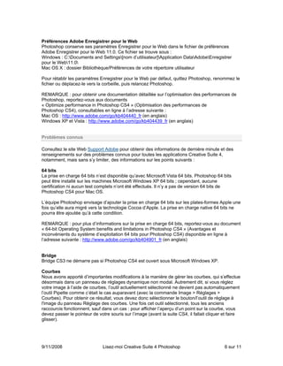 Préférences Adobe Enregistrer pour le Web
Photoshop conserve ses paramètres Enregistrer pour le Web dans le fichier de préférences
Adobe Enregistrer pour le Web 11.0. Ce fichier se trouve sous :
Windows : C:Documents and Settings[nom d’utilisateur]Application DataAdobeEnregistrer
pour le Web11.0
Mac OS X : dossier Bibliothèque/Préférences de votre répertoire utilisateur

Pour rétablir les paramètres Enregistrer pour le Web par défaut, quittez Photoshop, renommez le
fichier ou déplacez-le vers la corbeille, puis relancez Photoshop.

REMARQUE : pour obtenir une documentation détaillée sur l’optimisation des performances de
Photoshop, reportez-vous aux documents
« Optimize performance in Photoshop CS4 » (Optimisation des performances de
Photoshop CS4), consultables en ligne à l’adresse suivante :
Mac OS : http://www.adobe.com/go/kb404440_fr (en anglais)
Windows XP et Vista : http://www.adobe.com/go/kb404439_fr (en anglais)


Problèmes connus

Consultez le site Web Support Adobe pour obtenir des informations de dernière minute et des
renseignements sur des problèmes connus pour toutes les applications Creative Suite 4,
notamment, mais sans s’y limiter, des informations sur les points suivants :

64 bits
La prise en charge 64 bits n’est disponible qu’avec Microsoft Vista 64 bits. Photoshop 64 bits
peut être installé sur les machines Microsoft Windows XP 64 bits ; cependant, aucune
certification ni aucun test complets n’ont été effectués. Il n’y a pas de version 64 bits de
Photoshop CS4 pour Mac OS.

L’équipe Photoshop envisage d’ajouter la prise en charge 64 bits sur les plates-formes Apple une
fois qu’elle aura migré vers la technologie Cocoa d’Apple. La prise en charge native 64 bits ne
pourra être ajoutée qu’à cette condition.

REMARQUE : pour plus d’informations sur la prise en charge 64 bits, reportez-vous au document
« 64-bit Operating System benefits and limitations in Photoshop CS4 » (Avantages et
inconvénients du système d’exploitation 64 bits pour Photoshop CS4) disponible en ligne à
l’adresse suivante : http://www.adobe.com/go/kb404901_fr (en anglais)


Bridge
Bridge CS3 ne démarre pas si Photoshop CS4 est ouvert sous Microsoft Windows XP.

Courbes
Nous avons apporté d’importantes modifications à la manière de gérer les courbes, qui s’effectue
désormais dans un panneau de réglages dynamique non modal. Autrement dit, si vous réglez
votre image à l’aide de courbes, l’outil actuellement sélectionné ne devient pas automatiquement
l’outil Pipette comme c’était le cas auparavant (avec la commande Image > Réglages >
Courbes). Pour obtenir ce résultat, vous devez donc sélectionner le bouton/l’outil de réglage à
l'image du panneau Réglage des courbes. Une fois cet outil sélectionné, tous les anciens
raccourcis fonctionnent, sauf dans un cas : pour afficher l’aperçu d’un point sur la courbe, vous
devez passer le pointeur de votre souris sur l’image (avant la suite CS4, il fallait cliquer et faire
glisser).




9/11/2008                      Lisez-moi Creative Suite 4 Photoshop                          6 sur 11
 