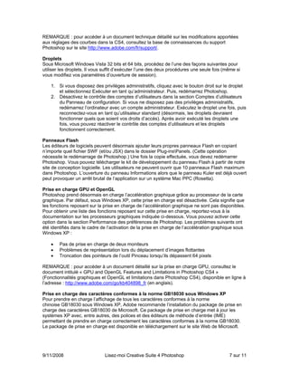 REMARQUE : pour accéder à un document technique détaillé sur les modifications apportées
aux réglages des courbes dans la CS4, consultez la base de connaissances du support
Photoshop sur le site http://www.adobe.com/fr/support/.

Droplets
Sous Microsoft Windows Vista 32 bits et 64 bits, procédez de l’une des façons suivantes pour
utiliser les droplets. Il vous suffit d’exécuter l’une des deux procédures une seule fois (même si
vous modifiez vos paramètres d’ouverture de session).

    1. Si vous disposez des privilèges administratifs, cliquez avec le bouton droit sur le droplet
       et sélectionnez Exécuter en tant qu’administrateur. Puis, redémarrez Photoshop.
    2. Désactivez le contrôle des comptes d’utilisateurs dans la section Comptes d’utilisateurs
       du Panneau de configuration. Si vous ne disposez pas des privilèges administratifs,
       redémarrez l’ordinateur avec un compte administrateur. Exécutez le droplet une fois, puis
       reconnectez-vous en tant qu’utilisateur standard (désormais, les droplets devraient
       fonctionner quels que soient vos droits d’accès). Après avoir exécuté les droplets une
       fois, vous pouvez réactiver le contrôle des comptes d’utilisateurs et les droplets
       fonctionnent correctement.

Panneaux Flash
Les éditeurs de logiciels peuvent désormais ajouter leurs propres panneaux Flash en copiant
n’importe quel fichier SWF (et/ou JSX) dans le dossier Plug-insPanels. (Cette opération
nécessite le redémarrage de Photoshop.) Une fois la copie effectuée, vous devez redémarrer
Photoshop. Vous pouvez télécharger le kit de développement du panneau Flash à partir de notre
site de conception logicielle. Les utilisateurs ne peuvent ouvrir que 10 panneaux Flash maximum
dans Photoshop. L’ouverture du panneau Informations alors que le panneau Kuler est déjà ouvert
peut provoquer un arrêt brutal de l’application sur un système Mac PPC (Rosetta).

Prise en charge GPU et OpenGL
Photoshop prend désormais en charge l’accélération graphique grâce au processeur de la carte
graphique. Par défaut, sous Windows XP, cette prise en charge est désactivée. Cela signifie que
les fonctions reposant sur la prise en charge de l’accélération graphique ne sont pas disponibles.
Pour obtenir une liste des fonctions reposant sur cette prise en charge, reportez-vous à la
documentation sur les processeurs graphiques indiquée ci-dessous. Vous pouvez activer cette
option dans la section Performance des préférences de Photoshop. Les problèmes suivants ont
été identifiés dans le cadre de l’activation de la prise en charge de l’accélération graphique sous
Windows XP :

    •   Pas de prise en charge de deux moniteurs
    •   Problèmes de représentation lors du déplacement d’images flottantes
    •   Troncation des pointeurs de l’outil Pinceau lorsqu’ils dépassent 64 pixels

REMARQUE : pour accéder à un document détaillé sur la prise en charge GPU, consultez le
document intitulé « GPU and OpenGL Features and Limitations in Photoshop CS4 »
(Fonctionnalités graphiques et OpenGL et limitations dans Photoshop CS4), disponible en ligne à
l’adresse : http://www.adobe.com/go/kb404898_fr (en anglais).

Prise en charge des caractères conformes à la norme GB18030 sous Windows XP
Pour prendre en charge l’affichage de tous les caractères conformes à la norme
chinoise GB18030 sous Windows XP, Adobe recommande l’installation du package de prise en
charge des caractères GB18030 de Microsoft. Ce package de prise en charge met à jour les
systèmes XP avec, entre autres, des polices et des éditeurs de méthode d’entrée (IME)
permettant de prendre en charge correctement les caractères conformes à la norme GB18030.
Le package de prise en charge est disponible en téléchargement sur le site Web de Microsoft.




9/11/2008                     Lisez-moi Creative Suite 4 Photoshop                          7 sur 11
 