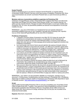 Kodak PhotoCD
Kodak ne développe plus ni ne prend en charge le format PhotoCD. Le module externe
d’importation Kodak PhotoCD n’est plus inclus dans le pack d’installation Photoshop CS4. Nous
vous recommandons de convertir vos fichiers PhotoCD dans un autre format (tel que DNG ou
PSD).

Modules externes et paramètres prédéfinis supprimés de Photoshop CS4
Collections d’images/Planche contact, Présentation PDF et Galerie Web Photo sont désormais
disponibles dans Bridge CS4 dans Adobe Output Module (AOM). Ces modules externes, de
même que les modules Extraire, Placage de motif et PhotomergeUI, ne sont pas installés dans
Photoshop CS4. En outre, les paramètres prédéfinis de textures et de dispositions ne sont pas
installés non plus.

REMARQUE : pour plus d’informations sur l’emplacement de ces modules externes et
paramètres prédéfinis ainsi que sur leur installation manuelle dans Photoshop CS4, reportez-
vous au fichier OptionalPluginsReadMe.pdf de votre DVD d’installation.

Problèmes d’impression
   • L’utilisation d’anciens pilotes d’impression sous Mac OS 10.5 risque de causer des
       problèmes de correspondance de couleurs, en particulier lors de l’impression de
       documents en dehors de l’espace colorimétriques sRVB. Le recours à des tailles de
       papier et/ou des aperçus en mode paysage personnalisés peut également entraîner des
       problèmes d’impression.
   • Les imprimantes à jet d’encre Canon peuvent générer des aperçus tronqués même si
       l’impression effective du document est correcte. Les effets qui en résultent varient selon
       la taille du document, les dimensions de l’image et la résolution. Dans ces différents cas,
       nous vous conseillons de sélectionner « Photoshop manages color » (gestion des
       couleurs par Photoshop) en appliquant le profil d’imprimante/de média approprié.
   • Les couleurs peuvent être rendues de manière incorrecte lors de l’impression avec une
       imprimante Canon si les paramètres sont définis sur l’option Laisser l’imprimante gérer
       les couleurs. Dans ces différents cas, nous vous conseillons de sélectionner « Photoshop
       manages color » (gestion des couleurs par Photoshop) en appliquant le profil
       d’imprimante/de média approprié.
   • Nous vous conseillons vivement de toujours utiliser le pilote fourni par le fabriquant de
       l’imprimante. Des problèmes de correspondance de couleur surgissent sur les
       imprimantes utilisant des pilotes d’imprimante GIMP sous Mac OS.
   • Nous pouvons désormais imprimer des documents de grande taille (jusqu’à 32 000 pixels
       de largeur/hauteur). Lorsque l’imprimante utilise un pilote plus ancien, les impressions de
       grande taille (entre 20 000 et 32 000 pixels) peuvent provoquer des erreurs d’impression.
   • L’aperçu avant impression a été supprimé de la suite CS4. Nos utilisateurs ont remarqué
       une diminution des performances en raison de cette fonctionnalité et des imprécisions
       dans les aperçus. Utilisez la commande Mise en page pour obtenir un aperçu plus précis.

REMARQUE : pour obtenir une documentation détaillée sur l’impression, reportez-vous au
document « Printing issues, troubleshooting, and best practices in Photoshop CS4 » (Problèmes,
dépannage et meilleurs pratiques relatifs à l’impression sous Photoshop CS4) disponible en ligne
à l’adresse suivante : http://www.adobe.com/go/kb404899_fr (en anglais).

Script
Les nouvelles fonctionnalités Photoshop CS4 ne sont pas compatibles avec Visual Basic Script
(VBS) et Apple Script (AS). Toutefois, nous assurons la rétrocompatibilité et la prise en charge
des fonctions existantes dans Photoshop CS4 pour Visual Basic Script (VBS) comme pour
Apple Script (AS). Nous prenons en charge Javascript (JS) à la fois pour les nouvelles et les
anciennes fonctionnalités.

Espaces (Macintosh uniquement)


9/11/2008                     Lisez-moi Creative Suite 4 Photoshop                        8 sur 11
 