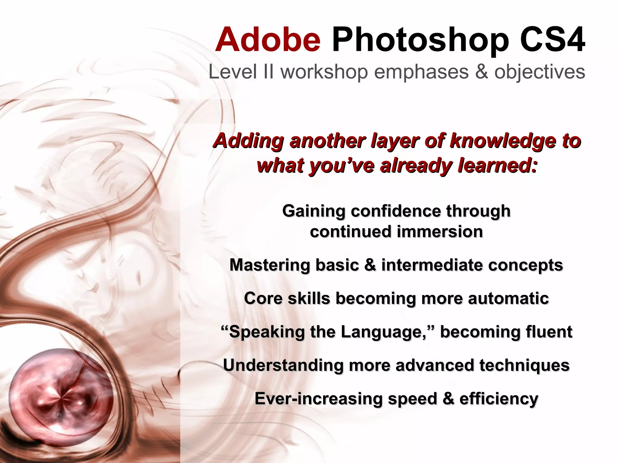Adobe Photoshop CS4
Level II workshop emphases & objectives
Adding another layer of knowledge toAdding another layer of knowledge to
what you’ve already learned:what you’ve already learned:
Gaining confidence throughGaining confidence through
continued immersioncontinued immersion
Mastering basic & intermediate conceptsMastering basic & intermediate concepts
Core skills becoming more automaticCore skills becoming more automatic
““Speaking the Language,” becoming fluentSpeaking the Language,” becoming fluent
Understanding more advanced techniquesUnderstanding more advanced techniques
Ever-increasing speed & efficiencyEver-increasing speed & efficiency
 