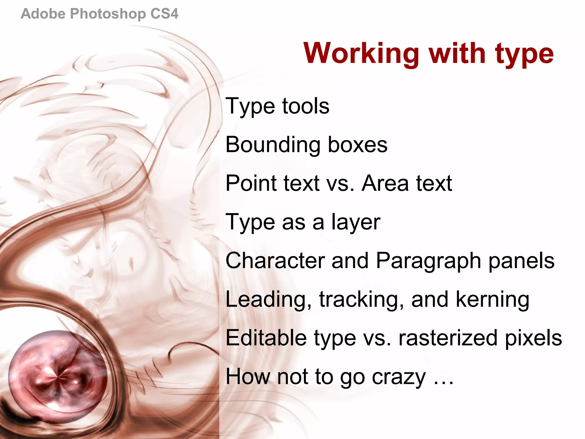 Adobe Photoshop CS4
Working with type
Type tools
Bounding boxes
Point text vs. Area text
Type as a layer
Character and Paragraph panels
Leading, tracking, and kerning
Editable type vs. rasterized pixels
How not to go crazy …
 
