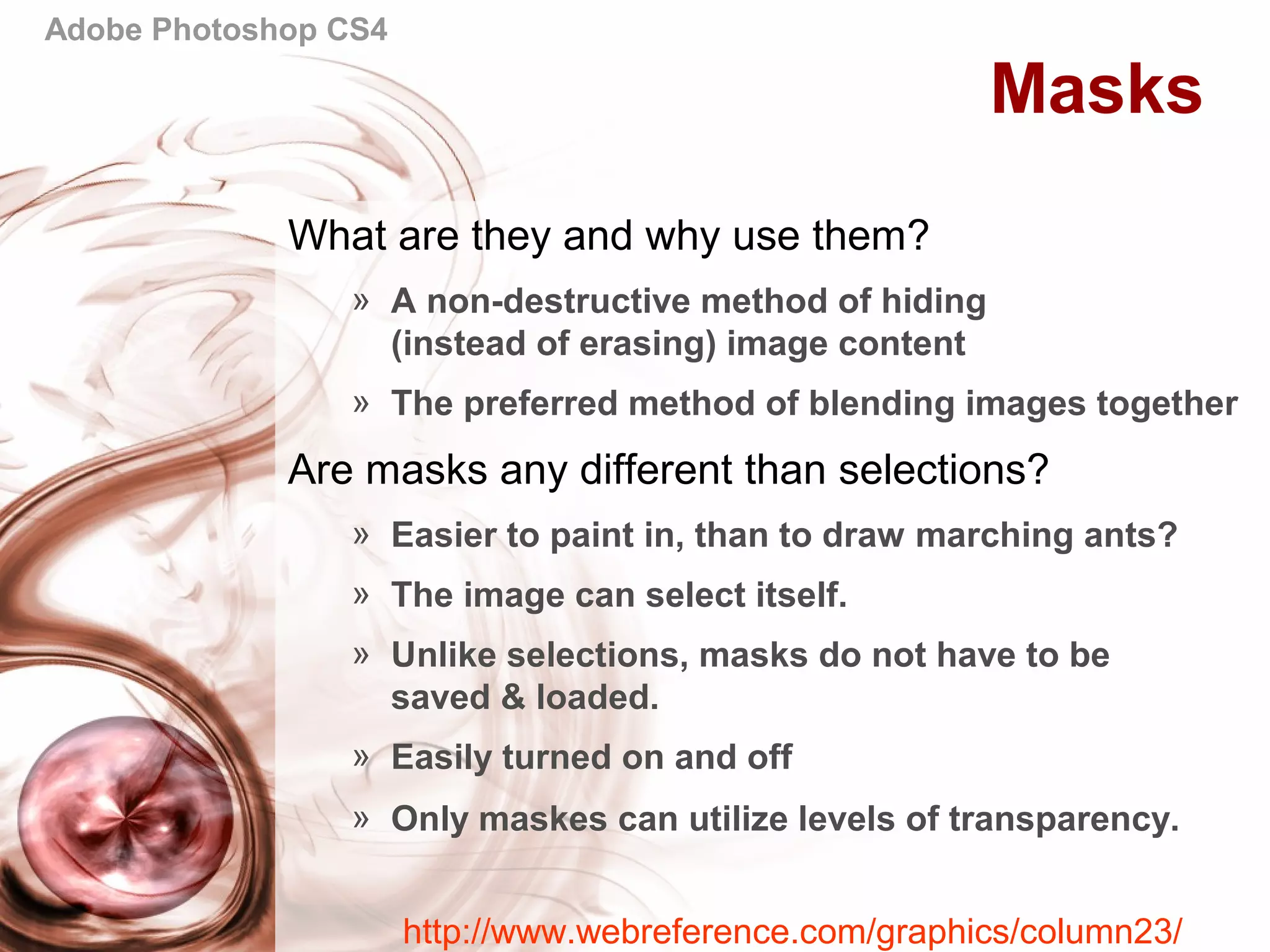 Adobe Photoshop CS4
Masks
What are they and why use them?
» A non-destructive method of hiding
(instead of erasing) image content
» The preferred method of blending images together
Are masks any different than selections?
» Easier to paint in, than to draw marching ants?
» The image can select itself.
» Unlike selections, masks do not have to be
saved & loaded.
» Easily turned on and off
» Only maskes can utilize levels of transparency.
http://www.webreference.com/graphics/column23/
 