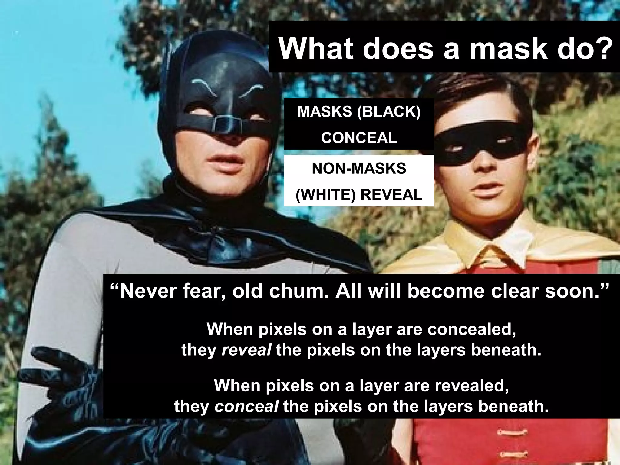 Adobe Photoshop CS4
What does a mask do?
MASKS (BLACK)
CONCEAL
NON-MASKS
(WHITE) REVEAL
“Never fear, old chum. All will become clear soon.”
When pixels on a layer are concealed,
they reveal the pixels on the layers beneath.
When pixels on a layer are revealed,
they conceal the pixels on the layers beneath.
 