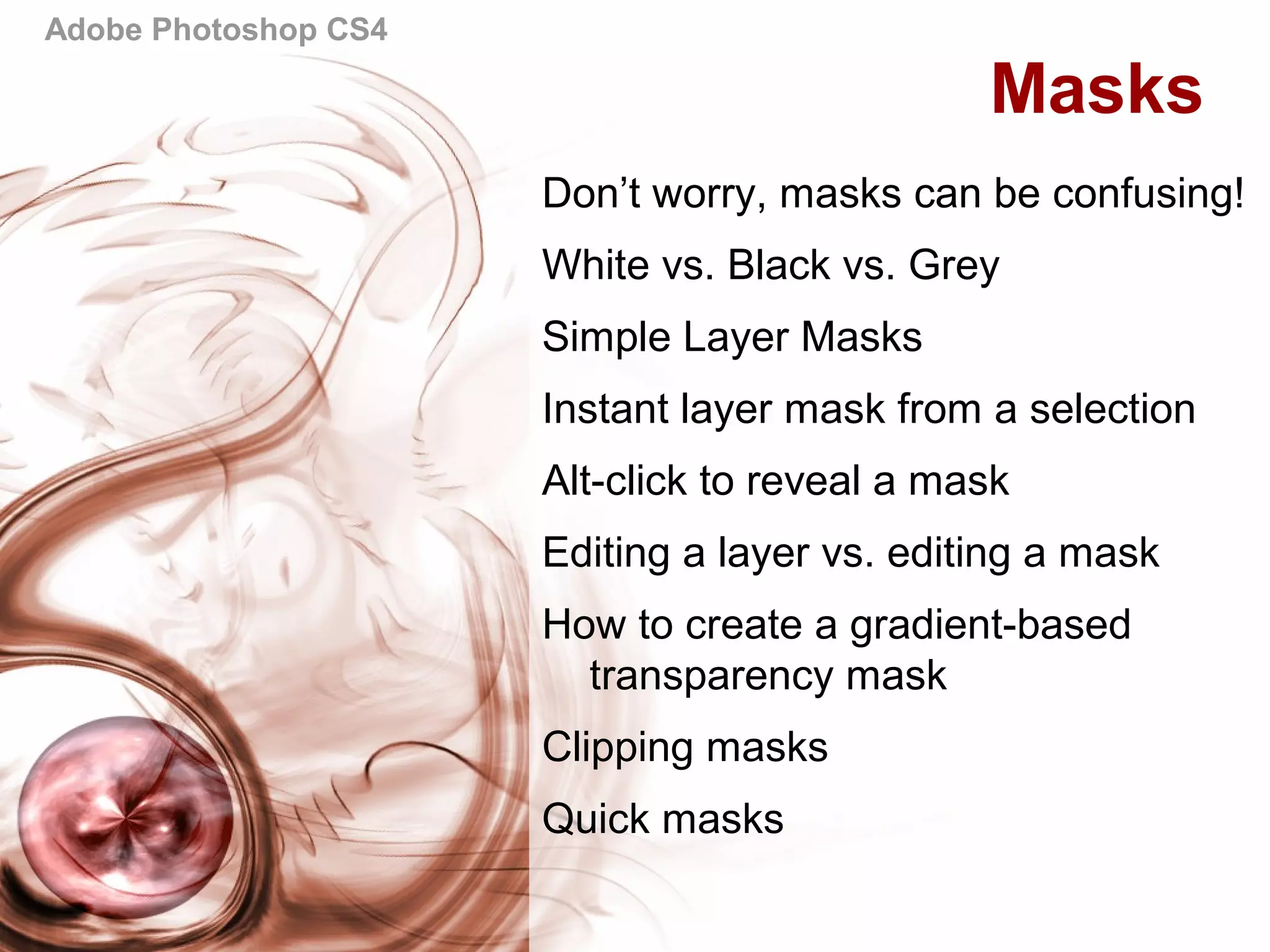 Adobe Photoshop CS4
Masks
Don’t worry, masks can be confusing!
White vs. Black vs. Grey
Simple Layer Masks
Instant layer mask from a selection
Alt-click to reveal a mask
Editing a layer vs. editing a mask
How to create a gradient-based
transparency mask
Clipping masks
Quick masks
 