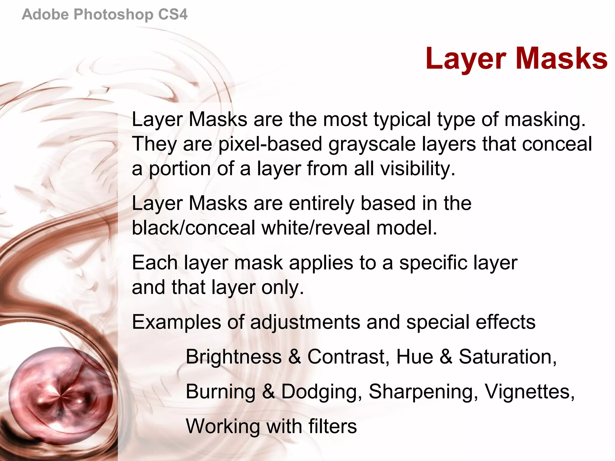 Adobe Photoshop CS4
Layer Masks
Layer Masks are the most typical type of masking.
They are pixel-based grayscale layers that conceal
a portion of a layer from all visibility.
Layer Masks are entirely based in the
black/conceal white/reveal model.
Each layer mask applies to a specific layer
and that layer only.
Examples of adjustments and special effects
Brightness & Contrast, Hue & Saturation,
Burning & Dodging, Sharpening, Vignettes,
Working with filters
 