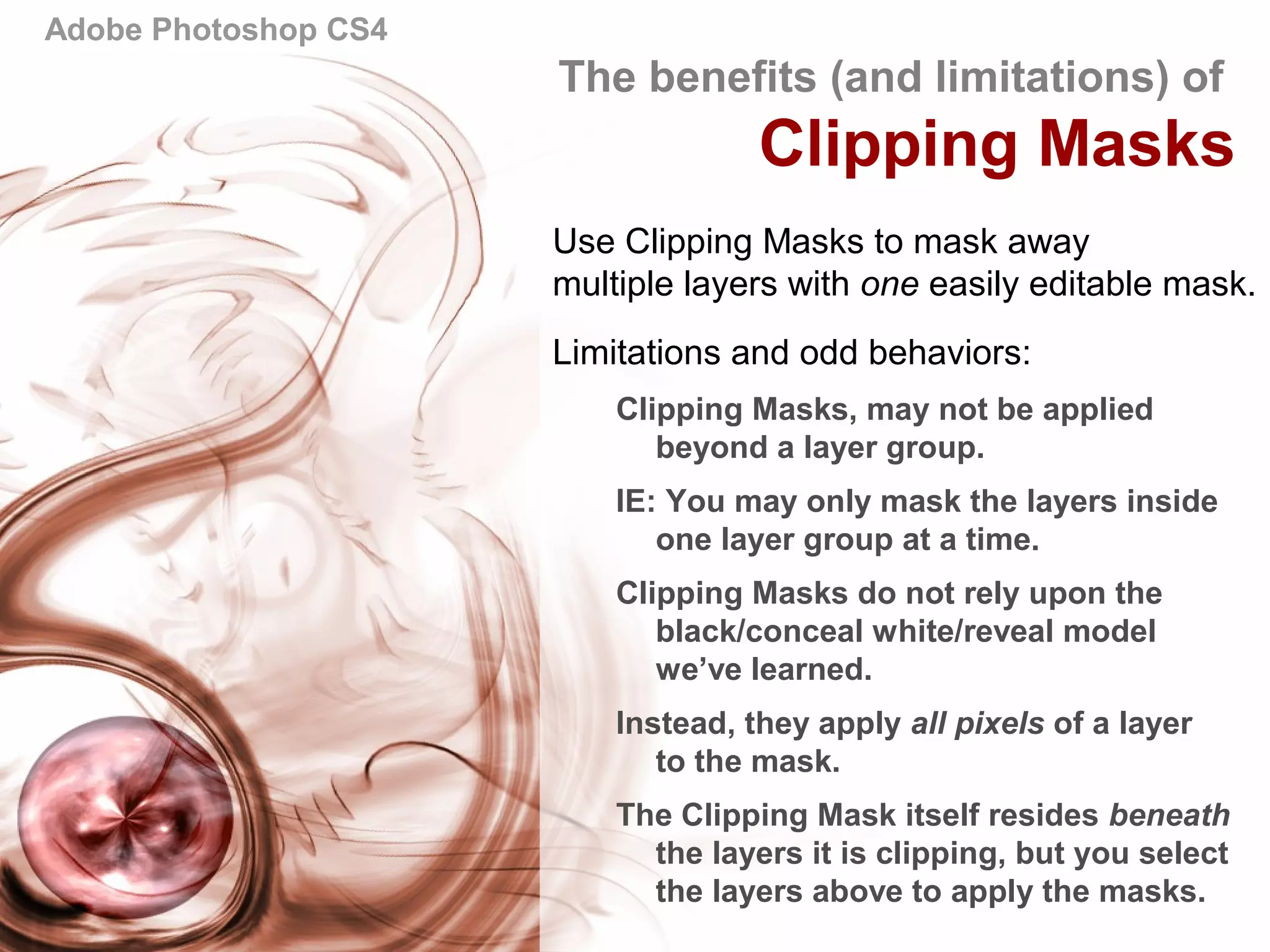 Adobe Photoshop CS4
The benefits (and limitations) of
Clipping Masks
Use Clipping Masks to mask away
multiple layers with one easily editable mask.
Limitations and odd behaviors:
Clipping Masks, may not be applied
beyond a layer group.
IE: You may only mask the layers inside
one layer group at a time.
Clipping Masks do not rely upon the
black/conceal white/reveal model
we’ve learned.
Instead, they apply all pixels of a layer
to the mask.
The Clipping Mask itself resides beneath
the layers it is clipping, but you select
the layers above to apply the masks.
 