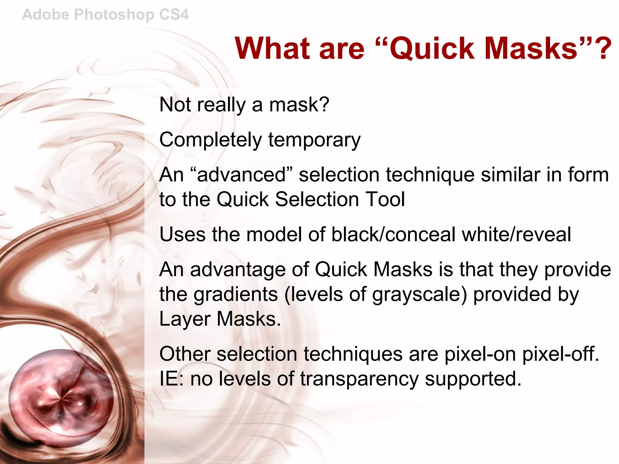 Adobe Photoshop CS4
What are “Quick Masks”?
Not really a mask?
Completely temporary
An “advanced” selection technique similar in form
to the Quick Selection Tool
Uses the model of black/conceal white/reveal
An advantage of Quick Masks is that they provide
the gradients (levels of grayscale) provided by
Layer Masks.
Other selection techniques are pixel-on pixel-off.
IE: no levels of transparency supported.
 