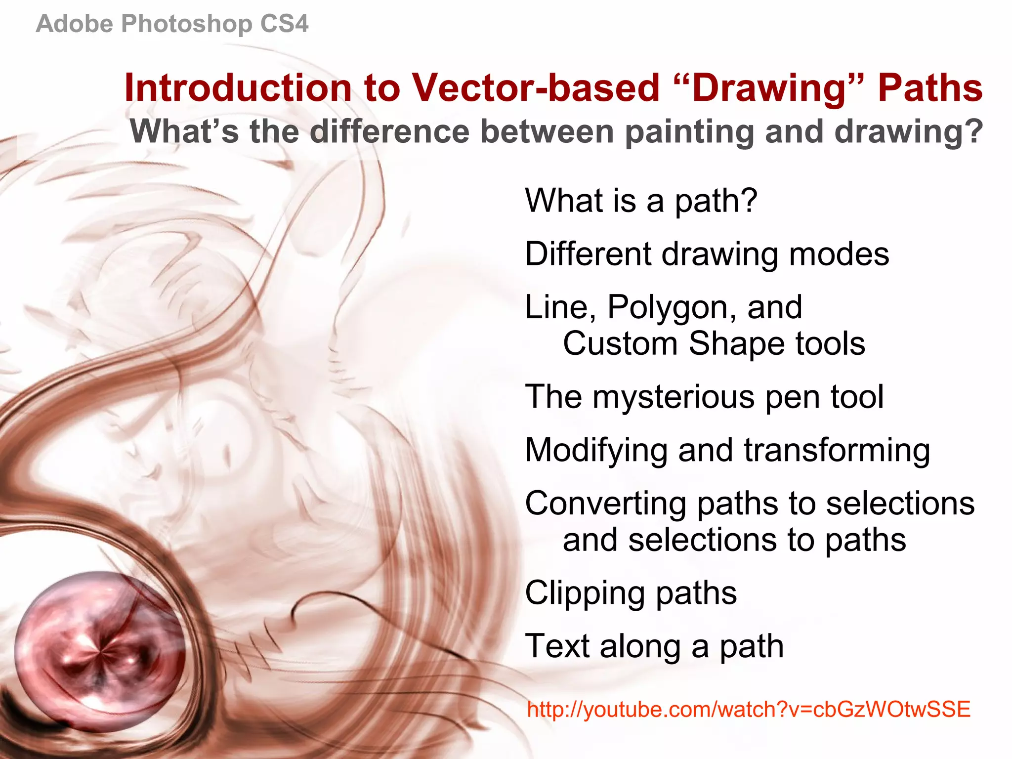 Adobe Photoshop CS4
Introduction to Vector-based “Drawing” Paths
What’s the difference between painting and drawing?
What is a path?
Different drawing modes
Line, Polygon, and
Custom Shape tools
The mysterious pen tool
Modifying and transforming
Converting paths to selections
and selections to paths
Clipping paths
Text along a path
http://youtube.com/watch?v=cbGzWOtwSSE
 