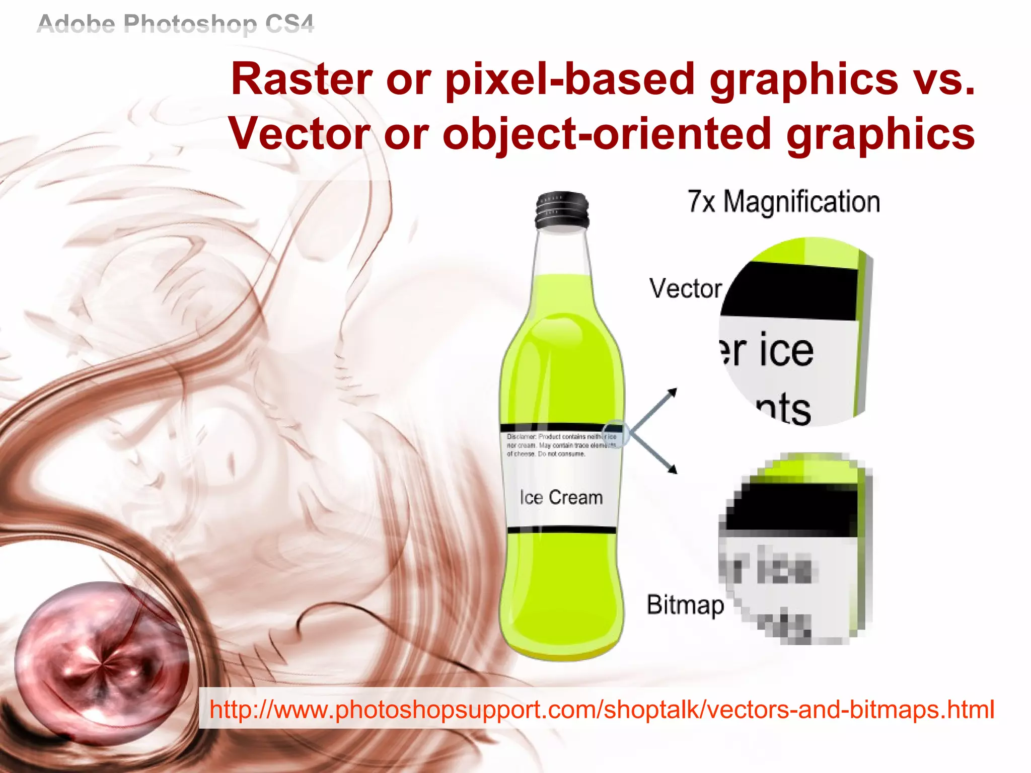 Adobe Photoshop CS4
Raster or pixel-based graphics vs.
Vector or object-oriented graphics
http://www.photoshopsupport.com/shoptalk/vectors-and-bitmaps.html
 