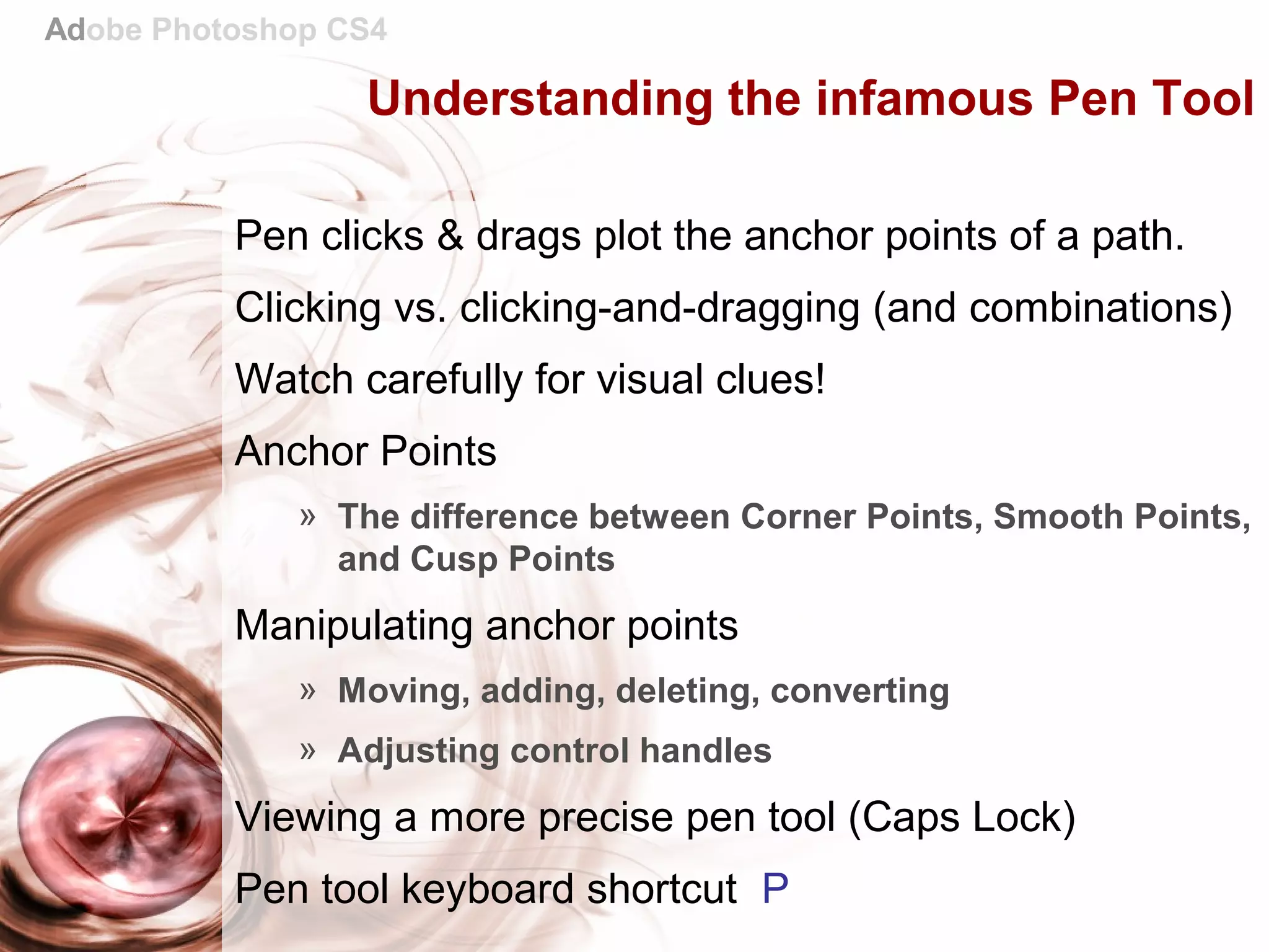 Adobe Photoshop CS4
Understanding the infamous Pen Tool
Pen clicks & drags plot the anchor points of a path.
Clicking vs. clicking-and-dragging (and combinations)
Watch carefully for visual clues!
Anchor Points
» The difference between Corner Points, Smooth Points,
and Cusp Points
Manipulating anchor points
» Moving, adding, deleting, converting
» Adjusting control handles
Viewing a more precise pen tool (Caps Lock)
Pen tool keyboard shortcut P
 