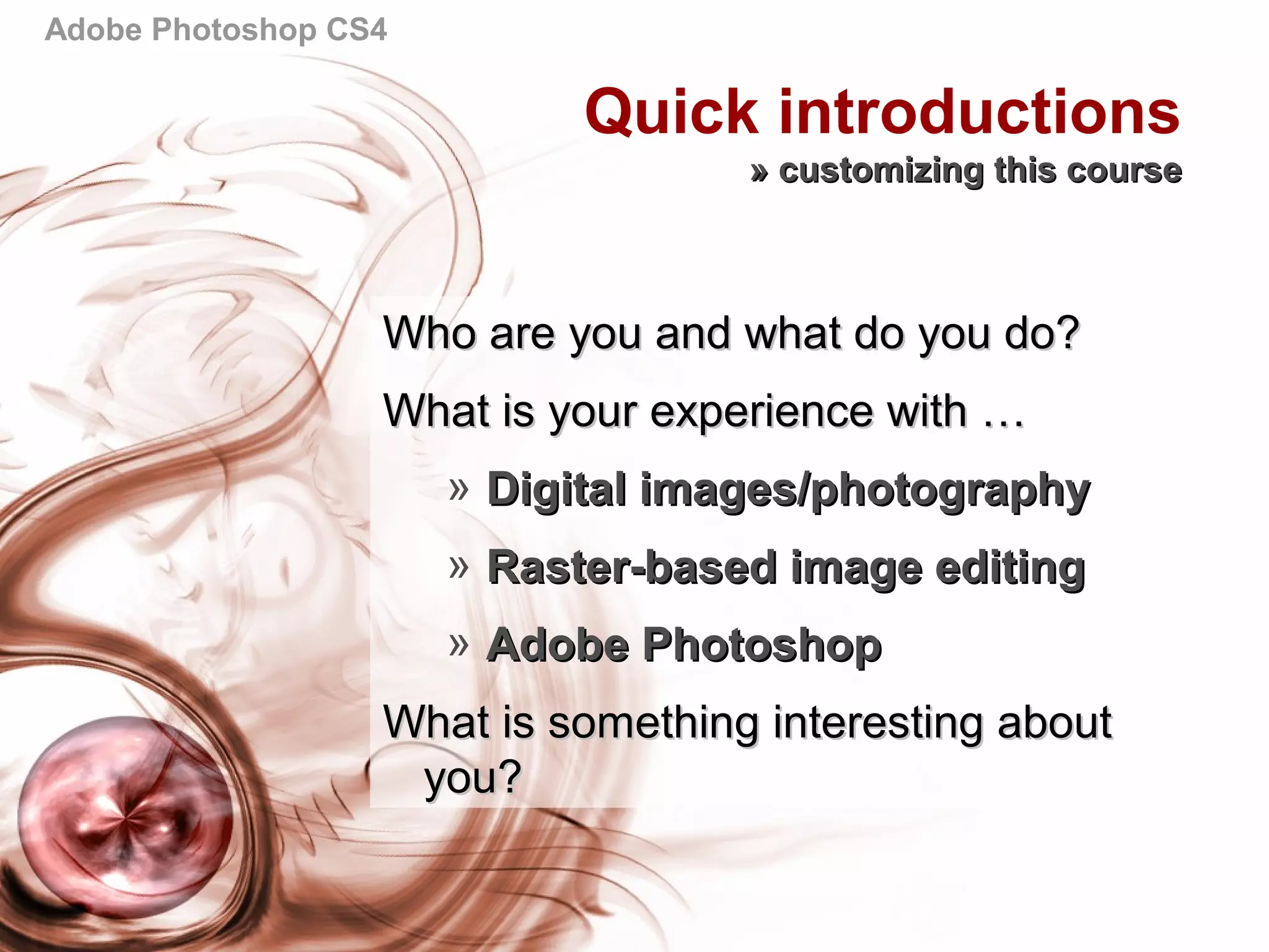Adobe Photoshop CS4
Quick introductions
» customizing this course» customizing this course
Who are you and what do you do?Who are you and what do you do?
What is your experience with …What is your experience with …
» Digital images/photographyDigital images/photography
» Raster-based image editingRaster-based image editing
» Adobe PhotoshopAdobe Photoshop
What is something interesting aboutWhat is something interesting about
you?you?
 