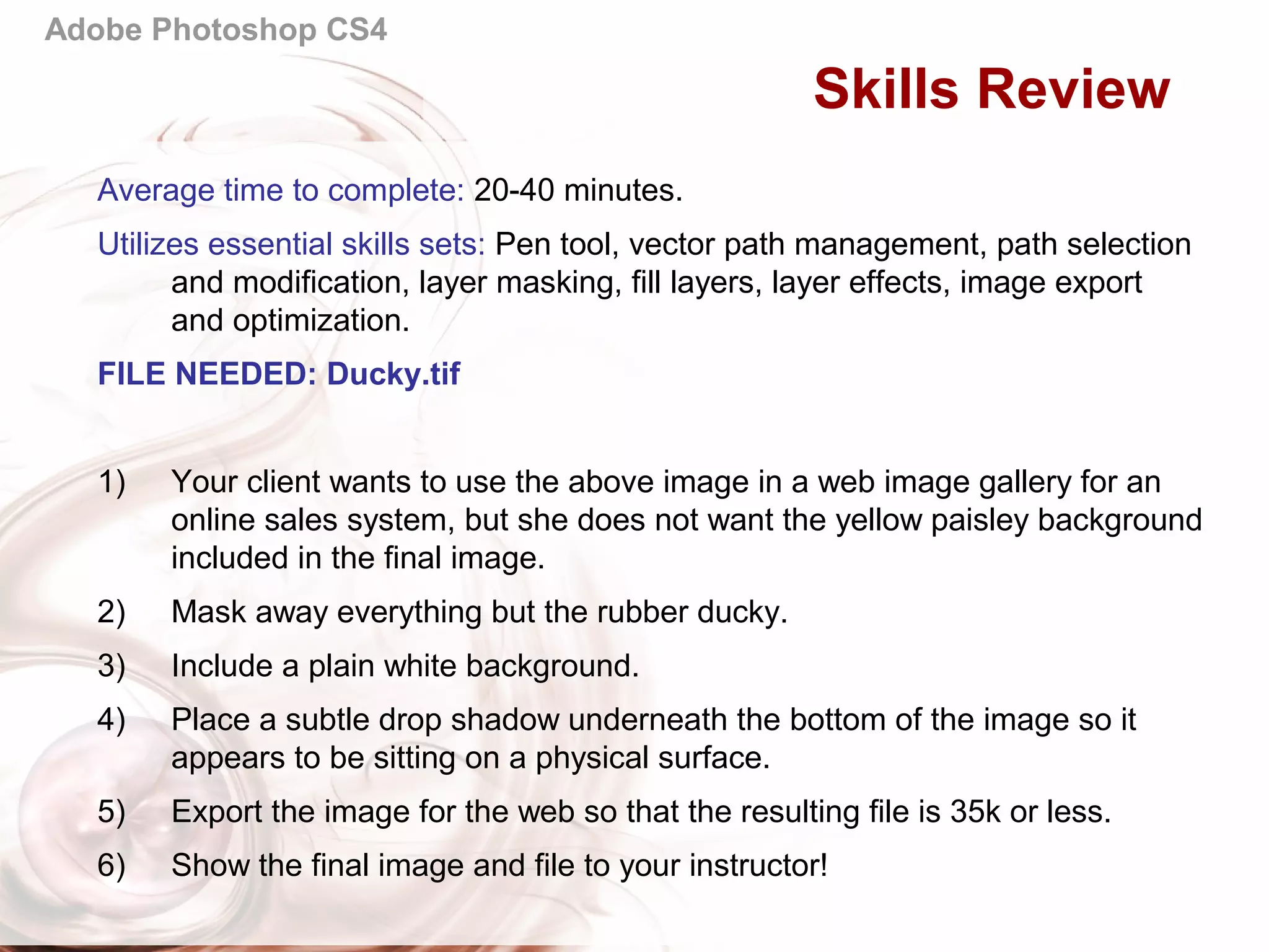 Adobe Photoshop CS4
Skills Review
Average time to complete: 20-40 minutes.
Utilizes essential skills sets: Pen tool, vector path management, path selection
and modification, layer masking, fill layers, layer effects, image export
and optimization.
FILE NEEDED: Ducky.tif
1) Your client wants to use the above image in a web image gallery for an
online sales system, but she does not want the yellow paisley background
included in the final image.
2) Mask away everything but the rubber ducky.
3) Include a plain white background.
4) Place a subtle drop shadow underneath the bottom of the image so it
appears to be sitting on a physical surface.
5) Export the image for the web so that the resulting file is 35k or less.
6) Show the final image and file to your instructor!
 