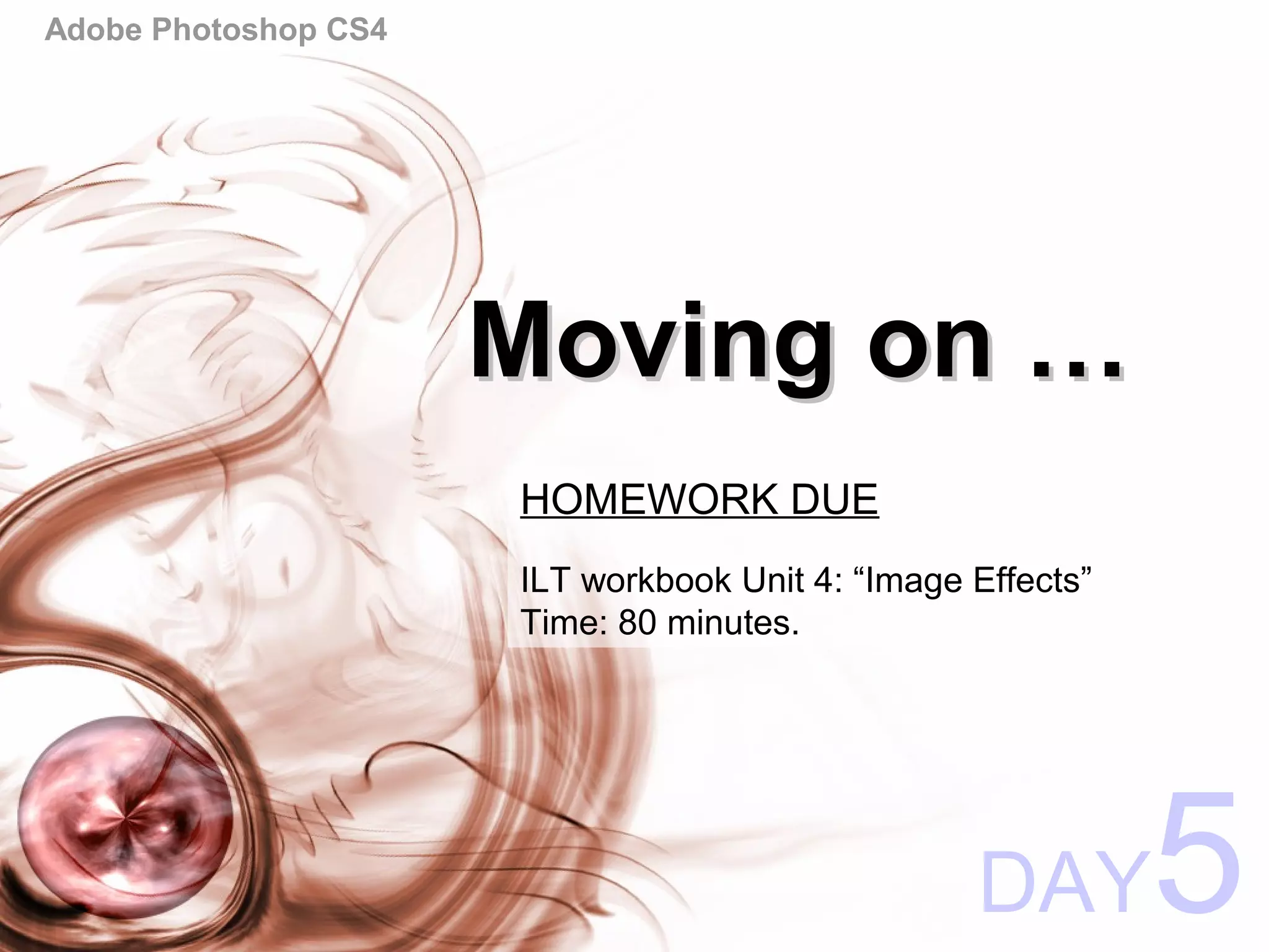 Adobe Photoshop CS4
Moving on …Moving on …
DAY5
HOMEWORK DUE
ILT workbook Unit 4: “Image Effects”
Time: 80 minutes.
 