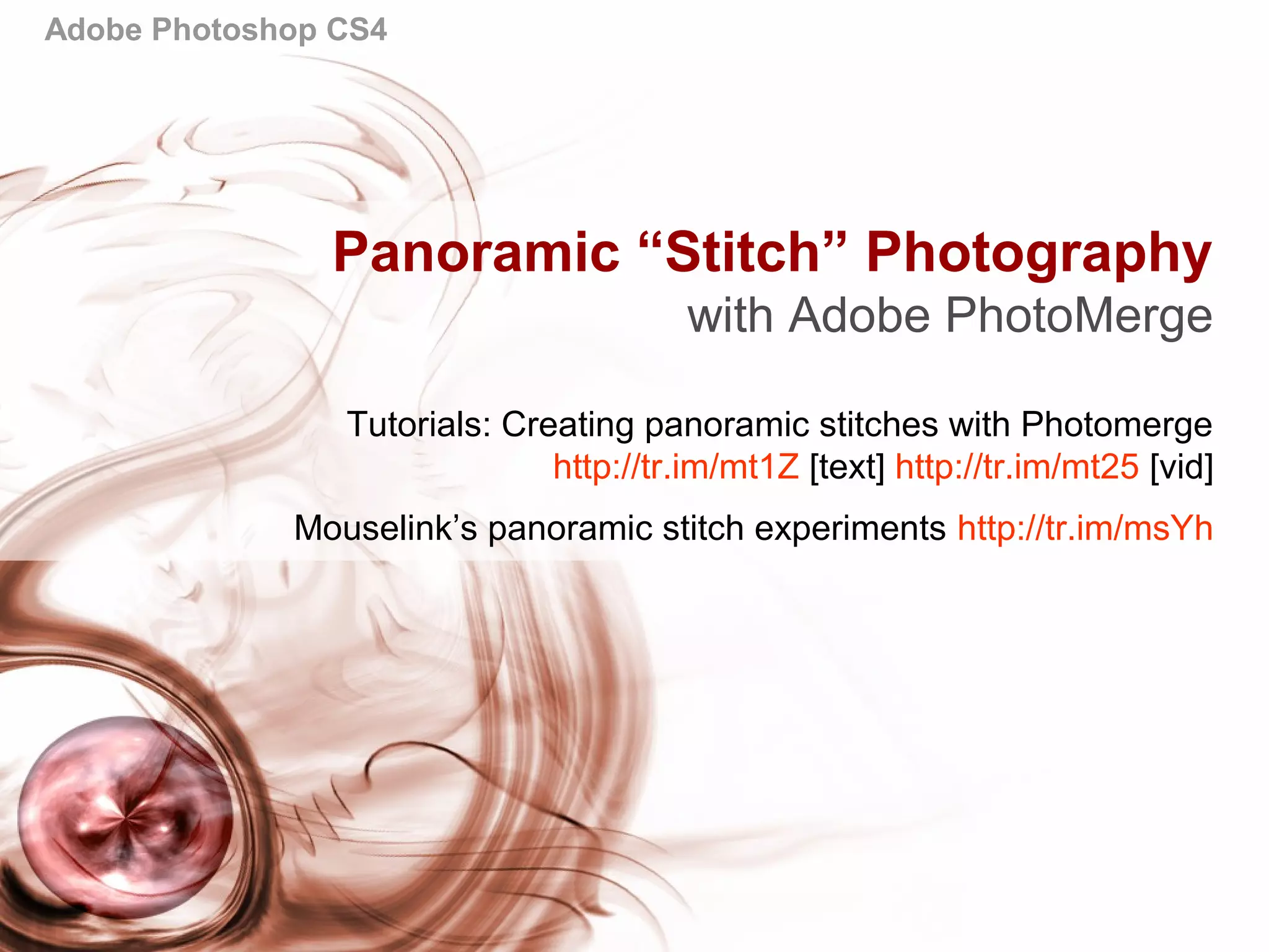 Adobe Photoshop CS4
Panoramic “Stitch” Photography
with Adobe PhotoMerge
Tutorials: Creating panoramic stitches with Photomerge
http://tr.im/mt1Z [text] http://tr.im/mt25 [vid]
Mouselink’s panoramic stitch experiments http://tr.im/msYh
 