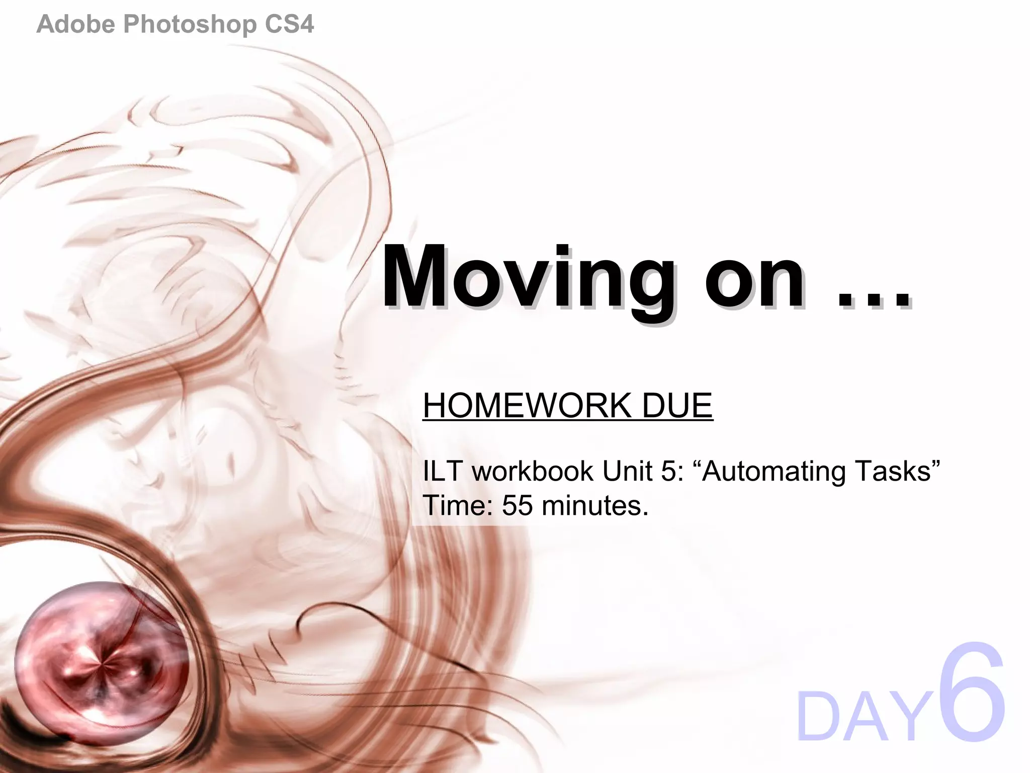 Adobe Photoshop CS4
Moving on …Moving on …
DAY6
HOMEWORK DUE
ILT workbook Unit 5: “Automating Tasks”
Time: 55 minutes.
 