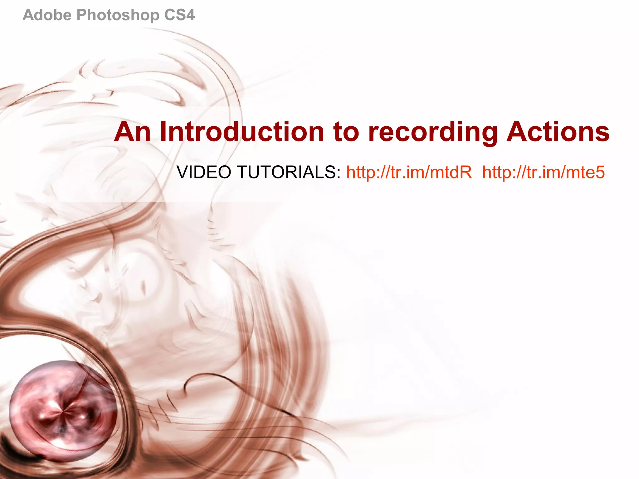 Adobe Photoshop CS4
An Introduction to recording Actions
VIDEO TUTORIALS: http://tr.im/mtdR http://tr.im/mte5
 