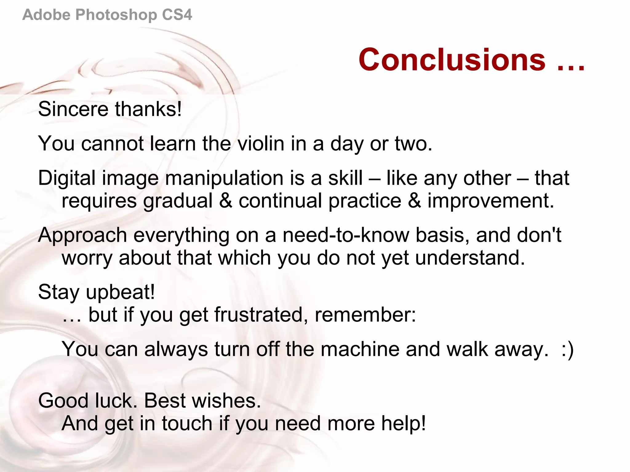 Adobe Photoshop CS4
Conclusions …
Sincere thanks!
You cannot learn the violin in a day or two.
Digital image manipulation is a skill – like any other – that
requires gradual & continual practice & improvement.
Approach everything on a need-to-know basis, and don't
worry about that which you do not yet understand.
Stay upbeat!
… but if you get frustrated, remember:
You can always turn off the machine and walk away. :)
Good luck. Best wishes.
And get in touch if you need more help!
 