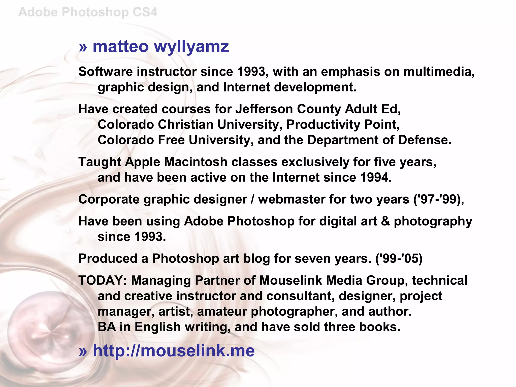 Adobe Photoshop CS4
» matteo wyllyamz
Software instructor since 1993, with an emphasis on multimedia,
graphic design, and Internet development.
Have created courses for Jefferson County Adult Ed,
Colorado Christian University, Productivity Point,
Colorado Free University, and the Department of Defense.
Taught Apple Macintosh classes exclusively for five years,
and have been active on the Internet since 1994.
Corporate graphic designer / webmaster for two years ('97-'99),
Have been using Adobe Photoshop for digital art & photography
since 1993.
Produced a Photoshop art blog for seven years. ('99-'05)
TODAY: Managing Partner of Mouselink Media Group, technical
and creative instructor and consultant, designer, project
manager, artist, amateur photographer, and author.
BA in English writing, and have sold three books.
» http://mouselink.me
 