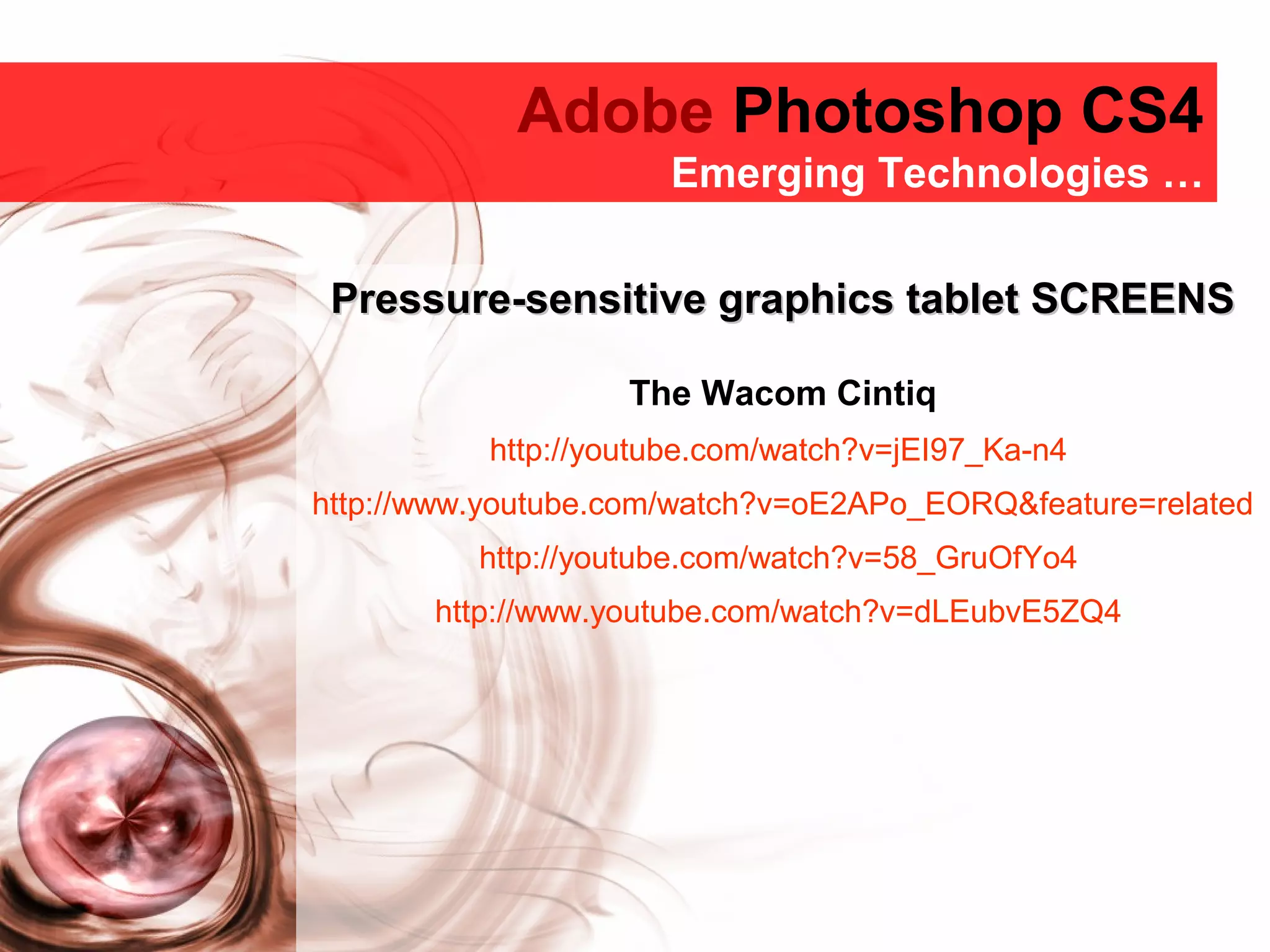 Adobe Photoshop CS4
Adobe Photoshop CS4
Emerging Technologies …
Pressure-sensitive graphics tablet SCREENSPressure-sensitive graphics tablet SCREENS
The Wacom Cintiq
http://youtube.com/watch?v=jEI97_Ka-n4
http://www.youtube.com/watch?v=oE2APo_EORQ&feature=related
http://youtube.com/watch?v=58_GruOfYo4
http://www.youtube.com/watch?v=dLEubvE5ZQ4
 