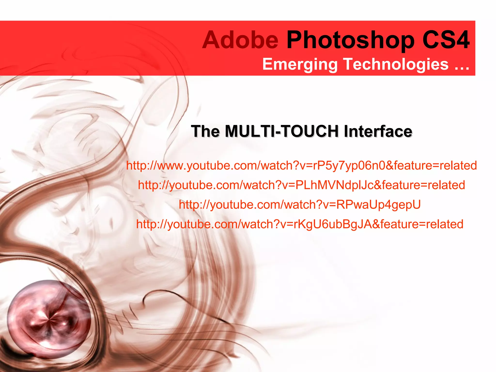 Adobe Photoshop CS4
Adobe Photoshop CS4
Emerging Technologies …
The MULTI-TOUCH InterfaceThe MULTI-TOUCH Interface
http://www.youtube.com/watch?v=rP5y7yp06n0&feature=related
http://youtube.com/watch?v=PLhMVNdplJc&feature=related
http://youtube.com/watch?v=RPwaUp4gepU
http://youtube.com/watch?v=rKgU6ubBgJA&feature=related
 