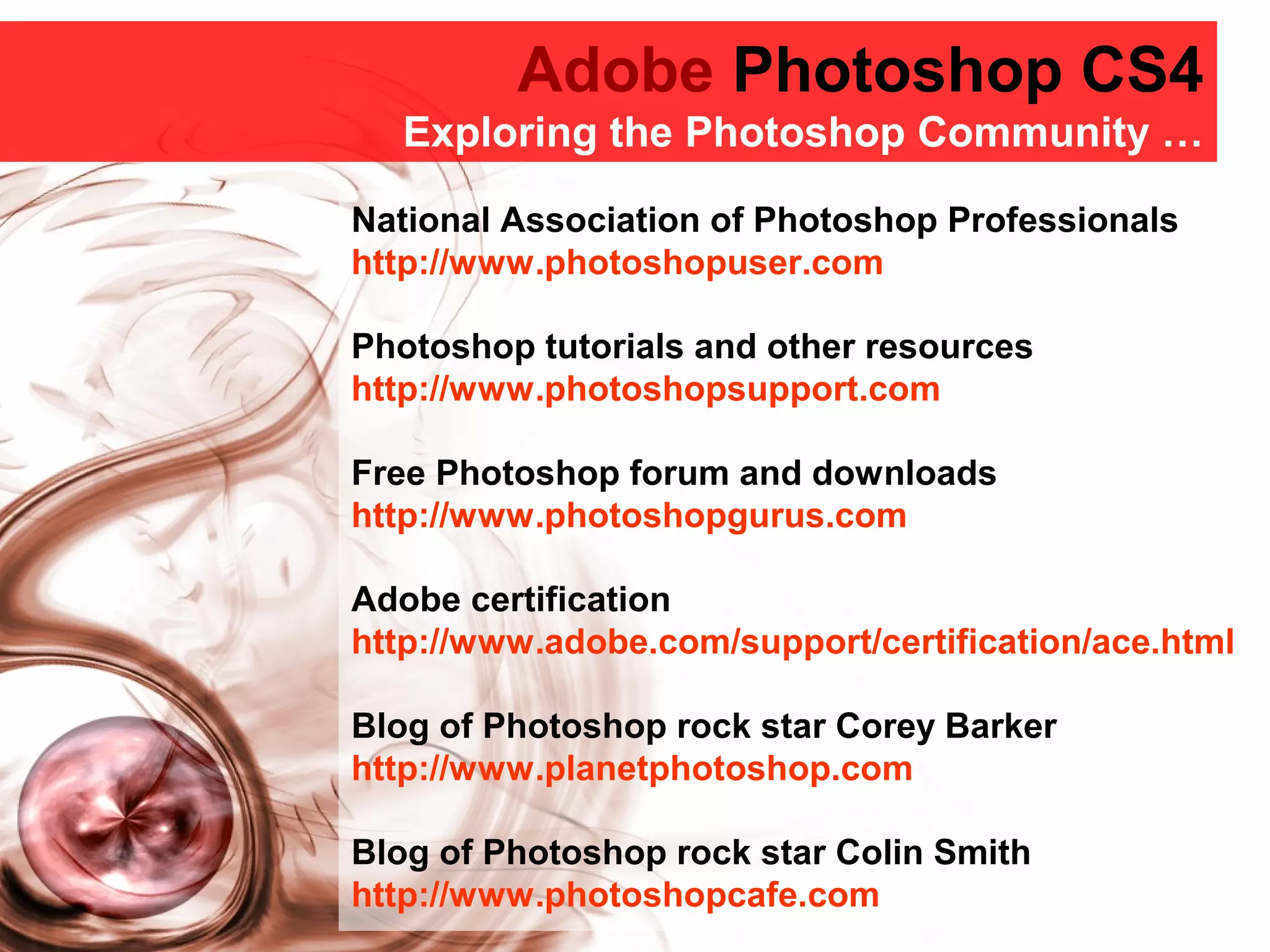 Adobe Photoshop CS4
Adobe Photoshop CS4
Exploring the Photoshop Community …
National Association of Photoshop Professionals
http://www.photoshopuser.com
Photoshop tutorials and other resources
http://www.photoshopsupport.com
Free Photoshop forum and downloads
http://www.photoshopgurus.com
Adobe certification
http://www.adobe.com/support/certification/ace.html
Blog of Photoshop rock star Corey Barker
http://www.planetphotoshop.com
Blog of Photoshop rock star Colin Smith
http://www.photoshopcafe.com
 