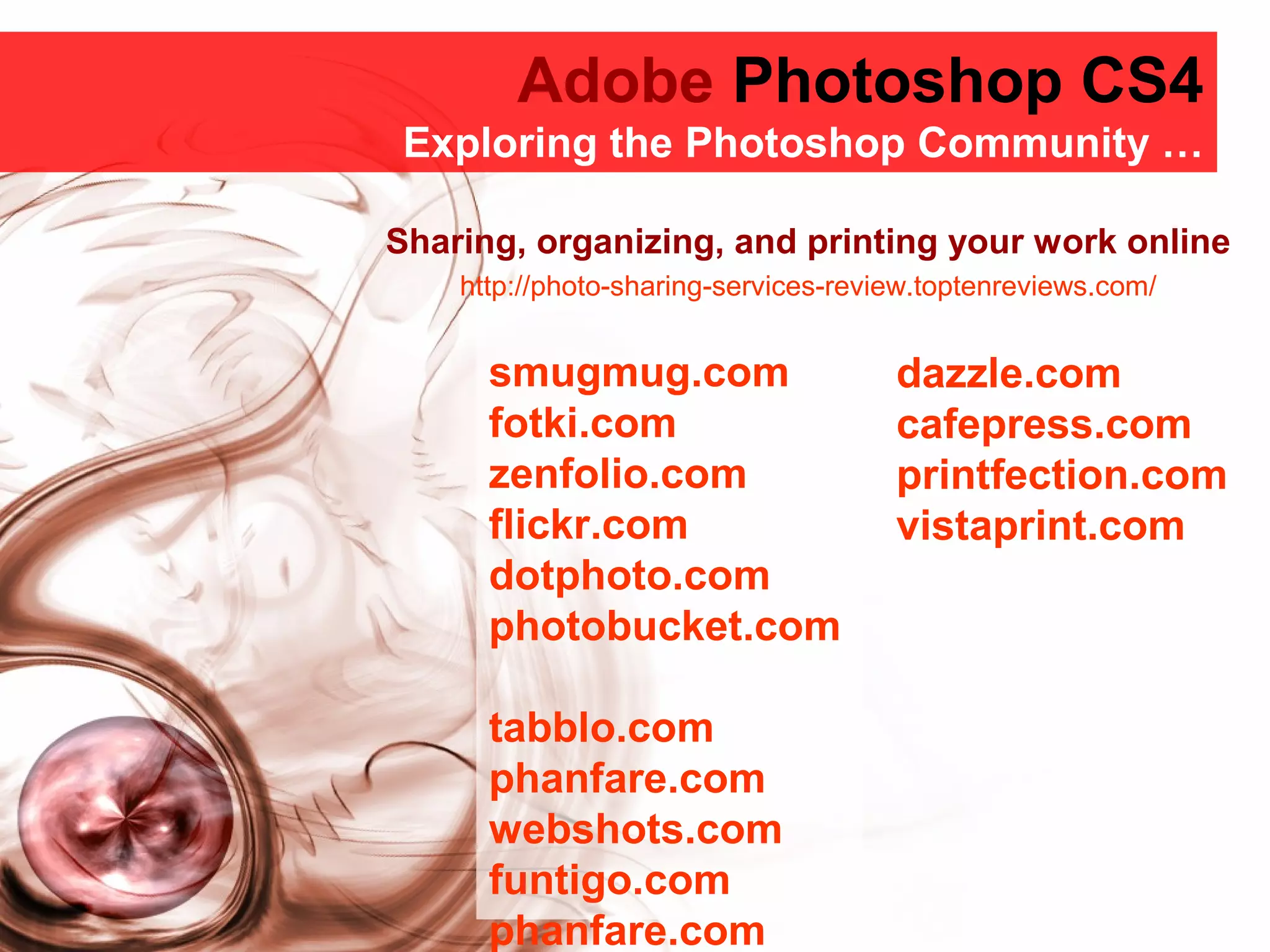 Adobe Photoshop CS4
Adobe Photoshop CS4
Exploring the Photoshop Community …
smugmug.com
fotki.com
zenfolio.com
flickr.com
dotphoto.com
photobucket.com
tabblo.com
phanfare.com
webshots.com
funtigo.com
phanfare.com
dazzle.com
cafepress.com
printfection.com
vistaprint.com
Sharing, organizing, and printing your work online
http://photo-sharing-services-review.toptenreviews.com/
 