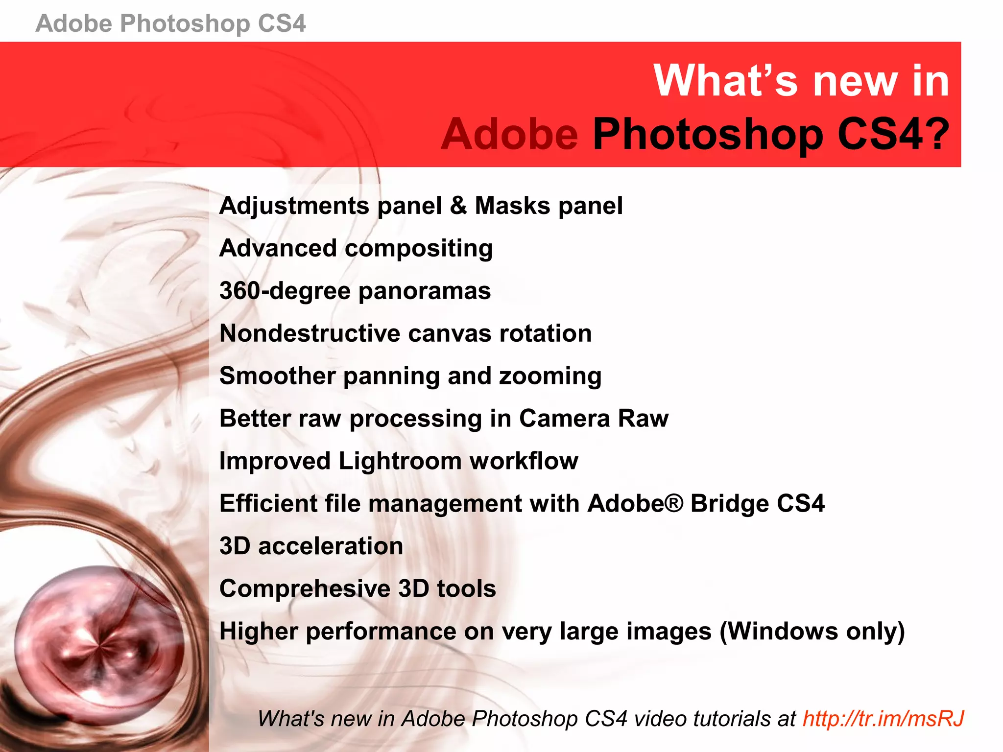 Adobe Photoshop CS4
What’s new in
Adobe Photoshop CS4?
Adjustments panel & Masks panel
Advanced compositing
360-degree panoramas
Nondestructive canvas rotation
Smoother panning and zooming
Better raw processing in Camera Raw
Improved Lightroom workflow
Efficient file management with Adobe® Bridge CS4
3D acceleration
Comprehesive 3D tools
Higher performance on very large images (Windows only)
What's new in Adobe Photoshop CS4 video tutorials at http://tr.im/msRJ
 