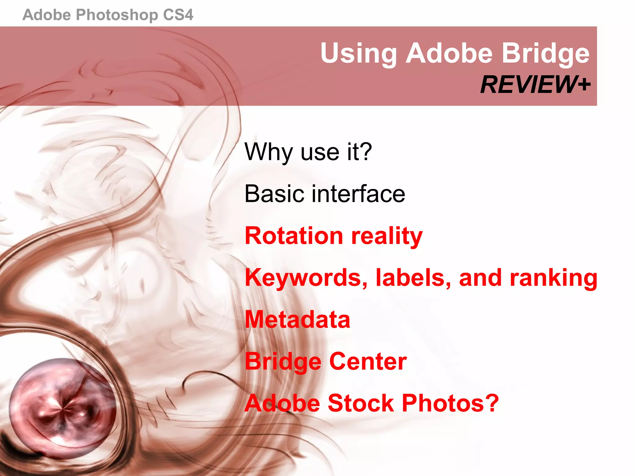 Adobe Photoshop CS4
Using Adobe Bridge
REVIEW+
Why use it?
Basic interface
Rotation reality
Keywords, labels, and ranking
Metadata
Bridge Center
Adobe Stock Photos?
 