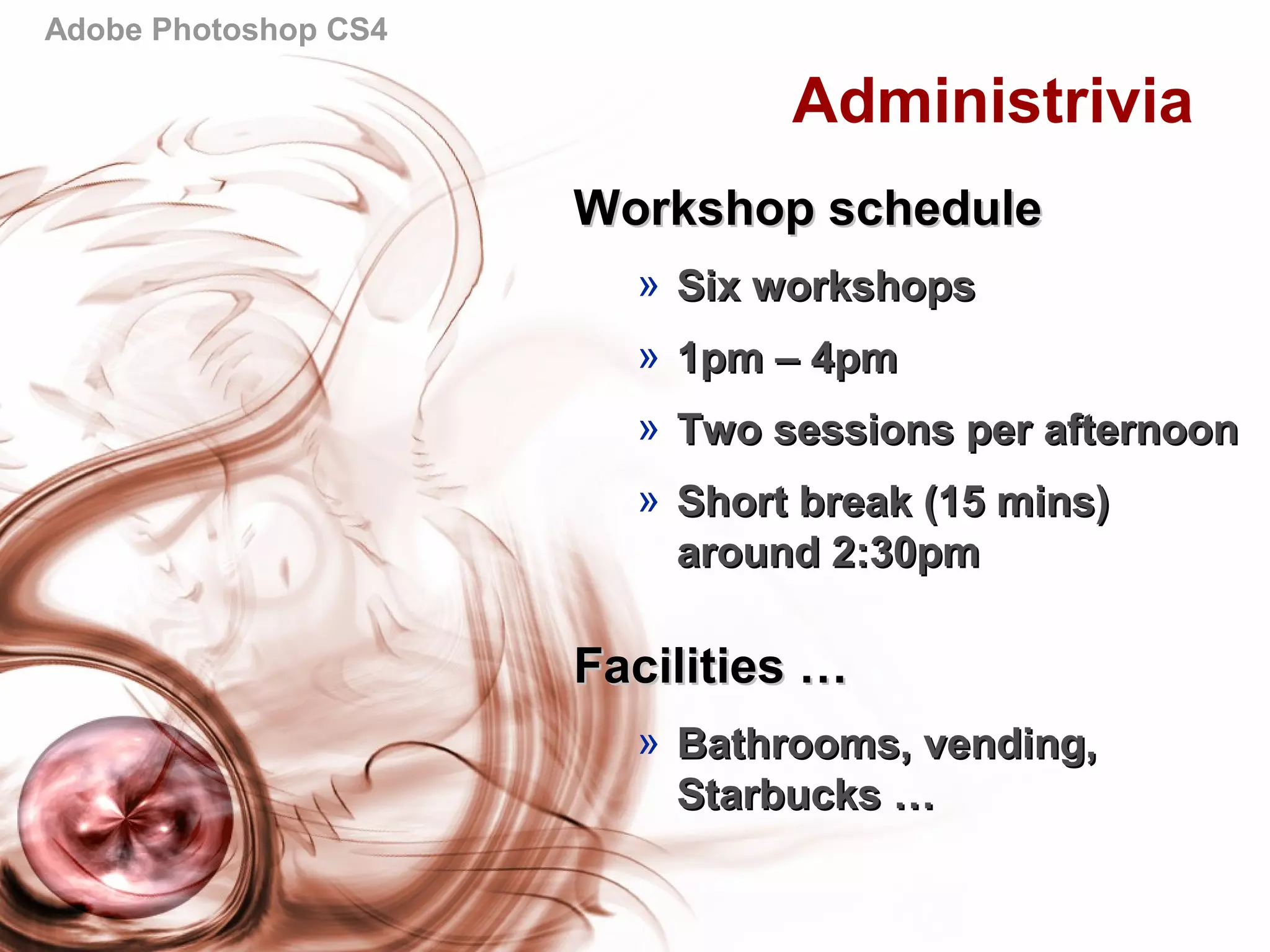 Adobe Photoshop CS4
Administrivia
Workshop scheduleWorkshop schedule
» Six workshopsSix workshops
» 1pm – 4pm1pm – 4pm
» Two sessions per afternoonTwo sessions per afternoon
» Short break (15 mins)Short break (15 mins)
around 2:30pmaround 2:30pm
Facilities …Facilities …
» Bathrooms, vending,Bathrooms, vending,
Starbucks …Starbucks …
 