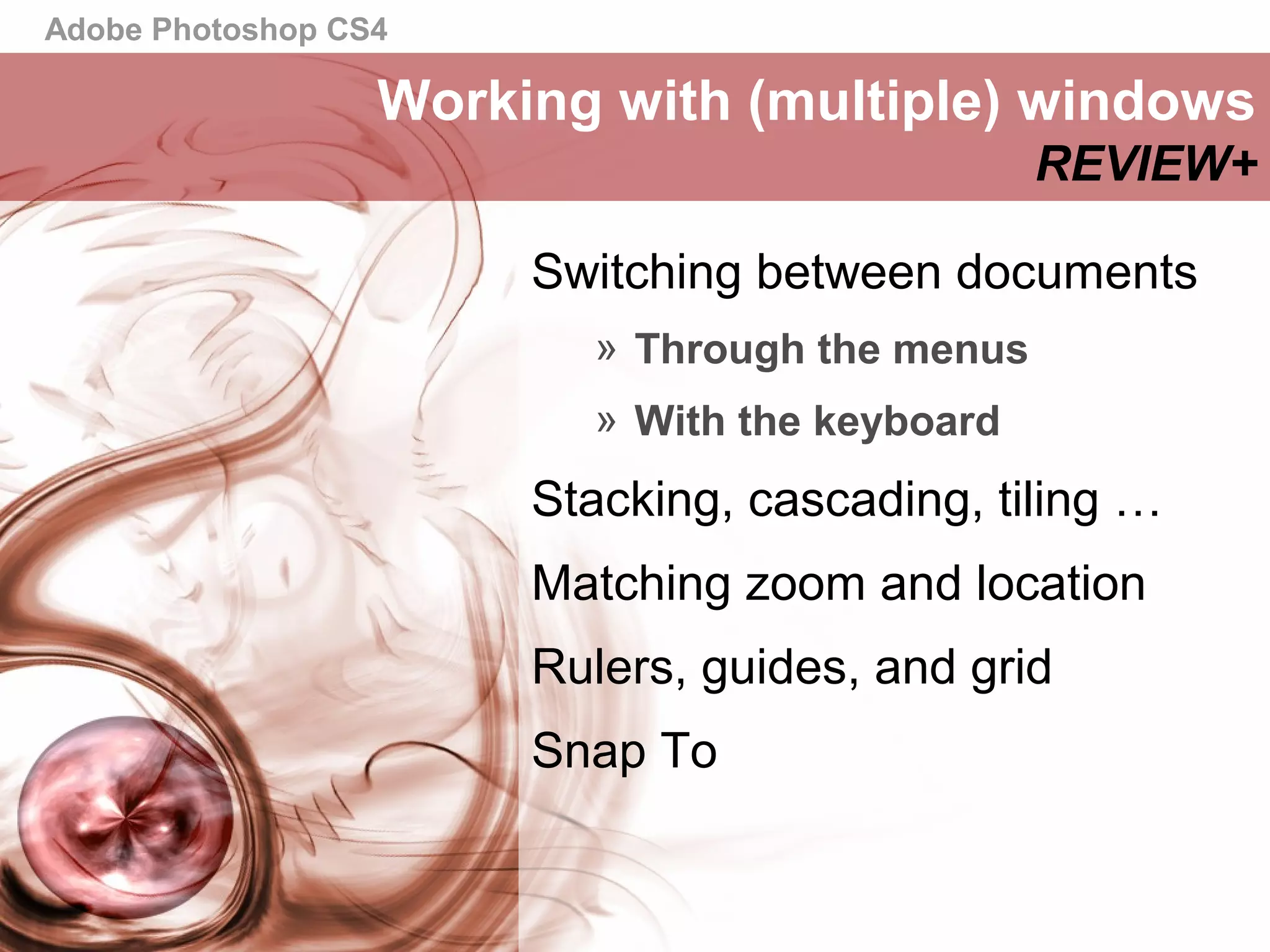 Adobe Photoshop CS4
Switching between documents
» Through the menus
» With the keyboard
Stacking, cascading, tiling …
Matching zoom and location
Rulers, guides, and grid
Snap To
Working with (multiple) windows
REVIEW+
 
