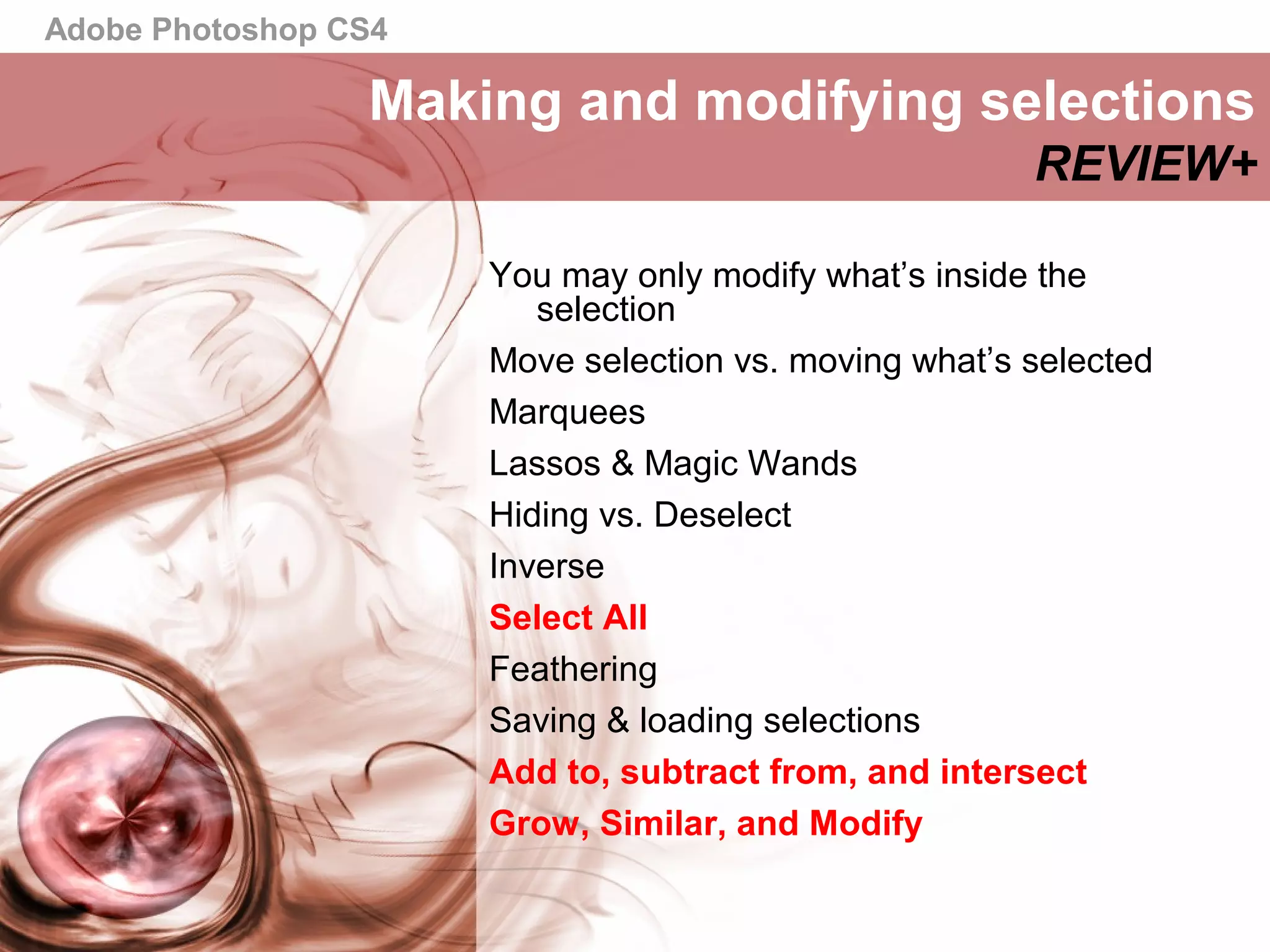 Adobe Photoshop CS4
Making and modifying selections
REVIEW+
You may only modify what’s inside the
selection
Move selection vs. moving what’s selected
Marquees
Lassos & Magic Wands
Hiding vs. Deselect
Inverse
Select All
Feathering
Saving & loading selections
Add to, subtract from, and intersect
Grow, Similar, and Modify
 