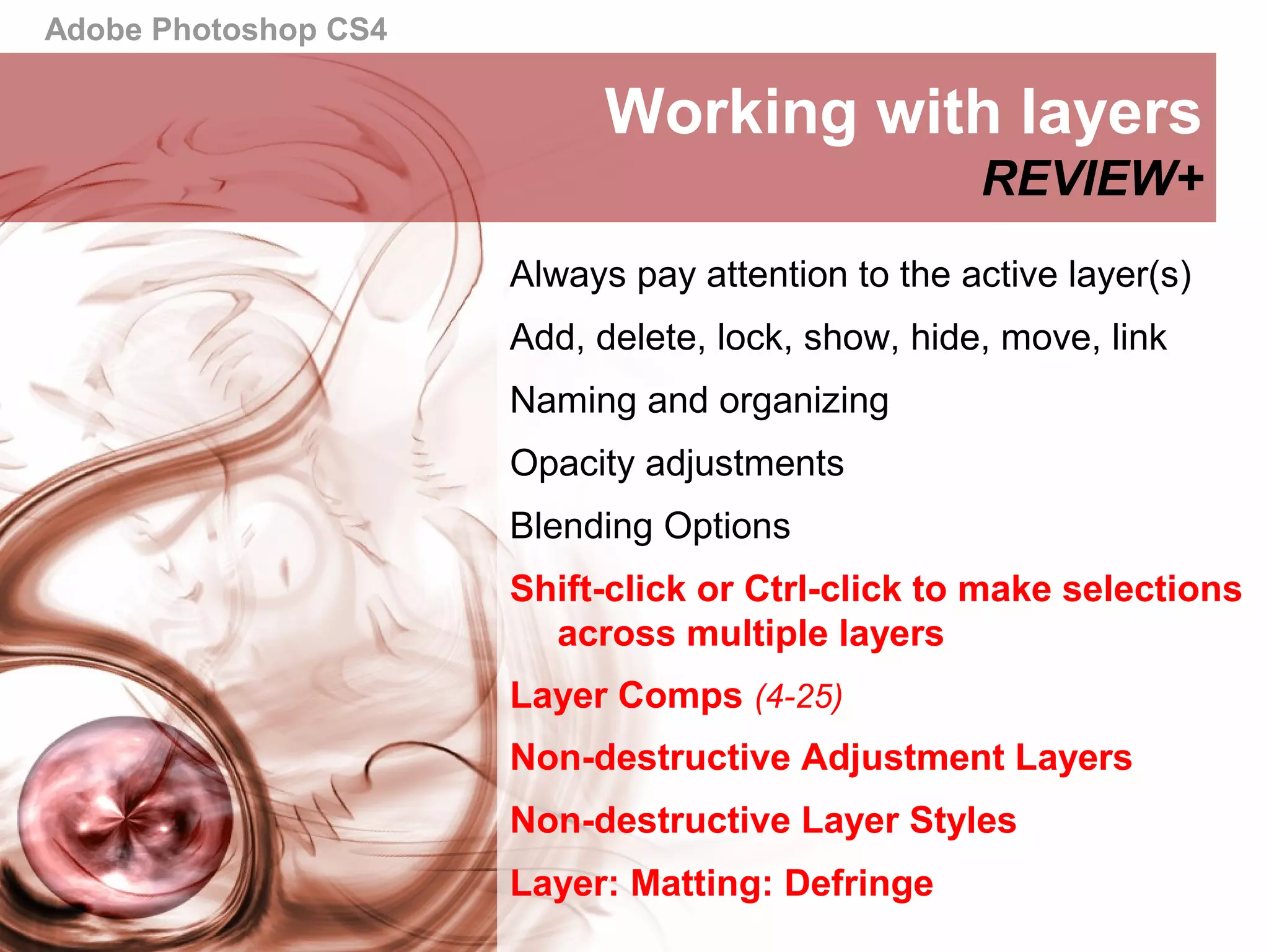 Adobe Photoshop CS4
Working with layers
REVIEW+
Always pay attention to the active layer(s)
Add, delete, lock, show, hide, move, link
Naming and organizing
Opacity adjustments
Blending Options
Shift-click or Ctrl-click to make selections
across multiple layers
Layer Comps (4-25)
Non-destructive Adjustment Layers
Non-destructive Layer Styles
Layer: Matting: Defringe
 