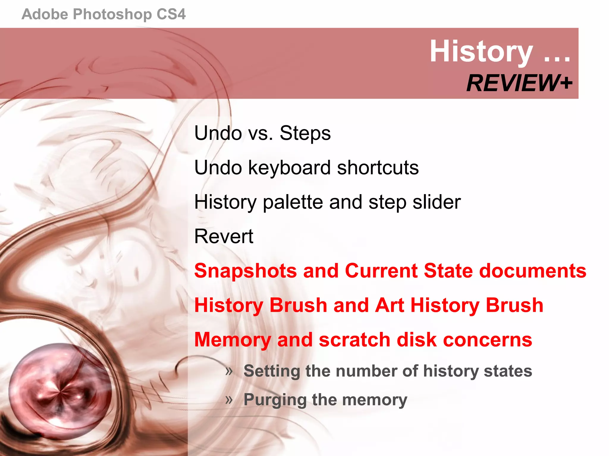 Adobe Photoshop CS4
History …
REVIEW+
Undo vs. Steps
Undo keyboard shortcuts
History palette and step slider
Revert
Snapshots and Current State documents
History Brush and Art History Brush
Memory and scratch disk concerns
» Setting the number of history states
» Purging the memory
 